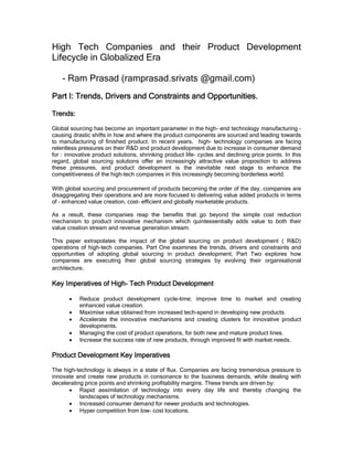High Tech Companies and their Product Development
Lifecycle in Globalized Era

    - Ram Prasad (ramprasad.srivats @gmail.com)
Part I: Trends, Drivers and Constraints and Opportunities.

Trends:

Global sourcing has become an important parameter in the high- end technology manufacturing –
causing drastic shifts in how and where the product components are sourced and leading towards
to manufacturing of finished product. In recent years, high- technology companies are facing
relentless pressures on their R&D and product development due to increase in consumer demand
for : innovative product solutions, shrinking product life- cycles and declining price points. In this
regard, global sourcing solutions offer an increasingly attractive value proposition to address
these pressures, and product development is the inevitable next stage to enhance the
competitiveness of the high-tech companies in this increasingly becoming borderless world.

With global sourcing and procurement of products becoming the order of the day, companies are
disaggregating their operations and are more focused to delivering value added products in terms
of – enhanced value creation, cost- efficient and globally marketable products.

As a result, these companies reap the benefits that go beyond the simple cost reduction
mechanism to product innovative mechanism which quintessentially adds value to both their
value creation stream and revenue generation stream.

This paper extrapolates the impact of the global sourcing on product development ( R&D)
operations of high-tech companies. Part One examines the trends, drivers and constraints and
opportunities of adopting global sourcing in product development; Part Two explores how
companies are executing their global sourcing strategies by evolving their organisational
architecture.

                   High-
Key Imperatives of High- Tech Product Development

       •   Reduce product development cycle-time; improve time to market and creating
           enhanced value creation.
       •   Maximise value obtained from increased tech-spend in developing new products.
       •   Accelerate the innovative mechanisms and creating clusters for innovative product
           developments.
       •   Managing the cost of product operations, for both new and mature product lines.
       •   Increase the success rate of new products, through improved fit with market needs.

Product Development Key Imperatives

The high-technology is always in a state of flux. Companies are facing tremendous pressure to
innovate and create new products in consonance to the business demands, while dealing with
decelerating price points and shrinking profitability margins. These trends are driven by:
      • Rapid assimilation of technology into every day life and thereby changing the
           landscapes of technology mechanisms.
      • Increased consumer demand for newer products and technologies.
      • Hyper competition from low- cost locations.
 