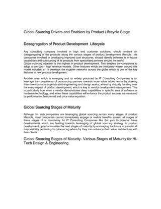 Global Sourcing Drivers and Enablers by Product Lifecycle Stage


Desegregation of Product Development Lifecycle
Any consulting company involved in high end customer solutions, should embark on
disaggregating of the products along the various stages of product development lifecycle. As
companies involved in developing improved cost structures, should identify between its in-house
capabilities and outsourcing of its products from specialised partners around the world.
Global sourcing adoption is the highest in product development. This enables the companies to
adopt a low cost – high revenue models. Other features which are intricately woven around this
model includes is- it develops the supplier networks across the globe which is one of the key
features in new product development.

Another area which is emerging and its widely practiced by IT Consulting Companies is to:
leverage the competency of outsourcing partners towards more value added works by drawing
them towards more sophisticated engineering and design works, where by virtually handing over
the every aspect of product development, which is key to vendor development management. This
is particularly true when a vendor demonstrates deep capabilities in specific area of software or
hardware technology, and when these capabilities will enhance the product success as measured
by performance, feature-set and price value equation.



Global Sourcing Stages of Maturity
Although hi- tech companies are leveraging global sourcing across many stages of product
lifecycle, most companies cannot immediately engage or realize benefits across- all stages of
these stages. It is mandatory for IT Consulting Companies like Sat yam to observe these
developments which are leading towards leveraging of global sourcing strategy in product
development cycle to visualise the next stages of maturity by envisaging the future to transfer all
responsibility pertaining to outsourcing where by they can enhance their value architecture with
their clients.

Global Sourcing Stages of Maturity- Various Stages of Maturity for Hi-
Tech Design & Engineering.
 