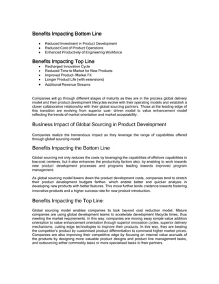 Benefits Impacting Bottom Line
    •   Reduced Investment in Product Development
    •   Reduced Cost of Product Operations
    •   Enhanced Productivity of Engineering Workforce

Benefits Impacting Top Line
    •   Recharged Innovation Cycle
    •   Reduced Time to Market for New Products
    •   Improved Product- Market Fit
    •   Longer Product Life (with extensions)
    •   Additional Revenue Streams


Companies will go through different stages of maturity as they are in the process global delivery
model and their product development lifecycles evolve with their operating models and establish a
closer collaborative relationship with their global sourcing partners. Those at the leading edge of
this transition are evolving from superior cost- driven model to value enhancement model
reflecting the trends of market orientation and market acceptability.

Business Impact of Global Sourcing in Product Development
Companies realize the tremendous impact as they leverage the range of capabilities offered
through global sourcing model

Benefits Impacting the Bottom Line
Global sourcing not only reduces the costs by leveraging the capabilities of offshore capabilities in
low-cost centeres, but it also enhances the productivity factors also, by enabling to work towards
new product development processes and programs leading towards improved program
management.

As global sourcing model lowers down the product development costs, companies tend to stretch
their product development budgets farther- which enable better and quicker analysis in
developing new products with better features. This move further lends credence towards fostering
innovative products and a higher success rate for new product introduction.

Benefits Impacting the Top Line:
Global sourcing model enables companies to look beyond cost reduction model. Mature
companies are using global development teams to accelerate development lifecycle times, thus
meeting the market requirements. In this way, companies are moving away simple value addition
orientation to value enhancement orientation through superior innovation cycles, superior delivery
mechanisms, cutting edge technologies to improve their products. In this way, they are beating
the competitor’s product by customised product differentiation to command higher market prices.
Companies are also improving their competitive edge by focusing on internal value accruals of
the products by designing more valuable product designs and product line management tasks,
and outsourcing either commodity tasks or more specialised tasks to their partners.
 