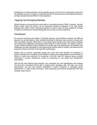 Additionally, for mature products, top line benefits accrue in the form of re-casting the product line
for additional sources of revenue or extending the life of mature products with additional features,
perhaps directed towards different market segments.

Tapping into Emerging Markets:
Global markets are expanding like never before in emerging markets of BRIC countries, (namely,
Brazil, Russia, India and China). As the opportunity beckons companies in full, they should
leverage their skills to build customised products to cater to each of these segments as these
markets are witnessing an exponential growth across various product segments.

Conclusion:
As matured companies like Satyam Consulting operates across different verticals and different
spectrum on services delivery, they certainly know when to introduce new products to market, and
have the ability to quickly market them. In the rapidly becoming flat world, new market conditions
are creating new challenges in bringing the right products to market quickly. The ability to adapt to
various market conditions entails companies to quickly spot new opportunities and address new
challenges and take advantage of new opportunities that flat world is creating, will determine the
long term winners and losers in the high tech market place.

Satyam with its inherent capabilities gained over more than three decades of experience in
product development consulting across different models across geographies would entailing its
efforts to create new solutions for companies in the flat world by realising various product
innovations in product development cycles by embarking on new design and development
partnerships.

With the flat world offering huge potential, only companies that view globalisation with strategic
and long term orientation will be able to execute their strategies well; will make use of the
opportunities. Sat yam has superior capabilities to assist companies in leveraging global
partnerships to create product innovation, while optimising new product development with cost
variables under control.
 