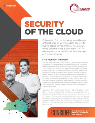 WHITE PAPER
SECURITY
OF THE CLOUD
Enterprise IT is transitioning from the use
of traditional on-premise data centers to
hybrid cloud environments. As a result,
we’re experiencing a paradigm shift in
the way we must think about and manage
enterprise security.
From Four Walls to No Walls
Until now, the conventional view on IT security has been that applications
and data are safe because they’re physically housed within the confines
of a company’s data center walls using company-owned equipment. So,
it’s not surprising that many decision makers perceive greater risks as they
trade physical assets for cloud-based solutions. Pre-cloud, data security
focused on physical access and control, network security, and device
threats. However, in the cloud world, OPEX infrastructure models are
the norm. Corporate data constantly moves to/from company-owned
equipment, to/from non-corporate devices, and it traverses both Layer 2
and Layer 3 network segments. IT personnel need to address encryption,
authentication, and authorization (identity management) security strate-
gies at the physical, data link, network, transport, session, presentation,
and application layers.
The majority of the security budget once went to protecting the perimeter
of the enterprise. Now, because of compliance mandates and the nature
of cloud computing, security must be woven into every functional area of
the company— from each business unit’s infrastructure and line of business
applications to externally sourced SaaS service agreements and identity
management systems. Note that it’s important to consider the dynamics
of security within the cloud whether you adopt cloud-based application
delivery or not.
CONSIDERTH E DY N A M I C S O F
S E CU R IT Y WITH I N
TH E C LO U D
 