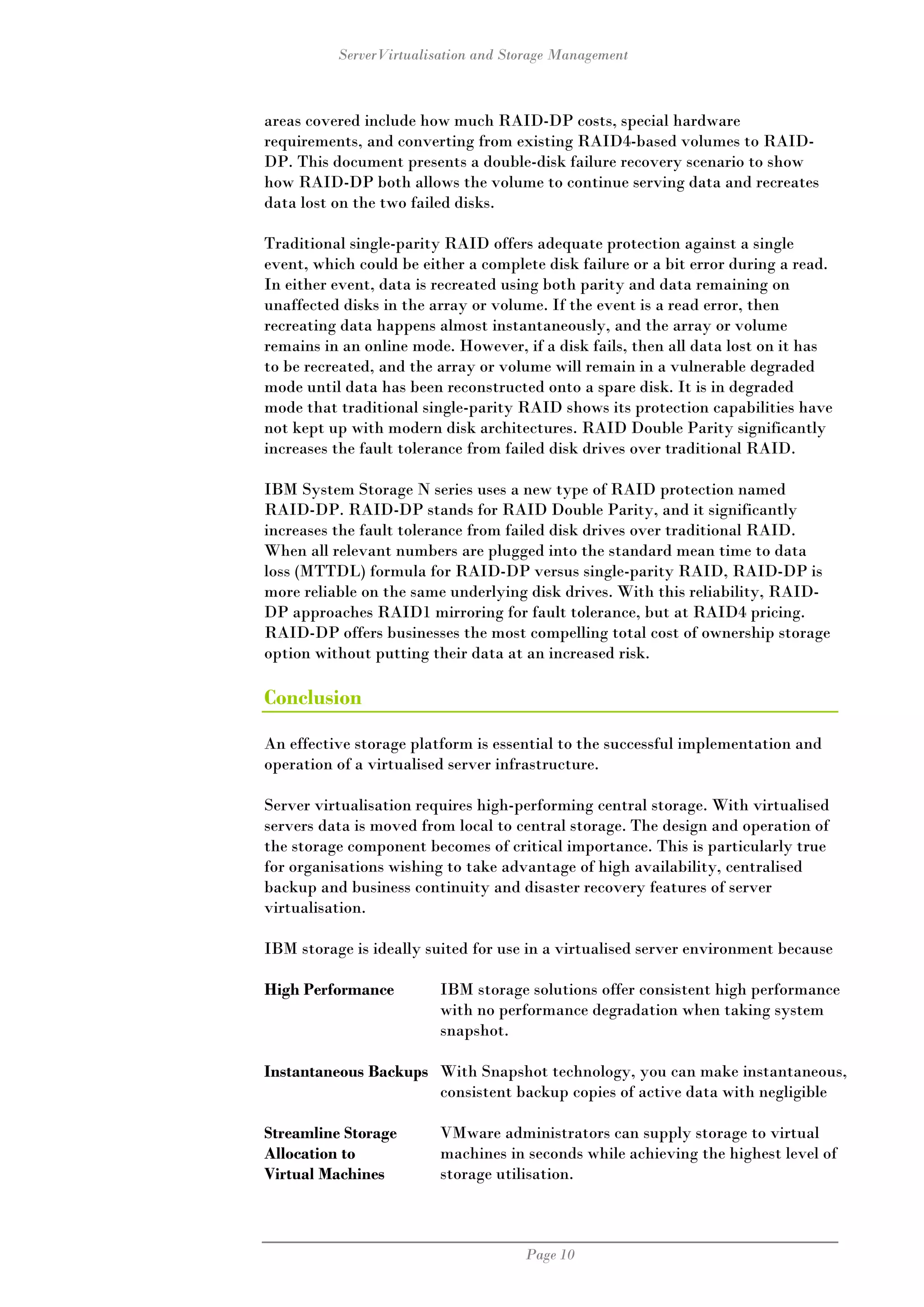 ServerVirtualisation and Storage Management



areas covered include how much RAID-DP costs, special hardware
requirements, and converting from existing RAID4-based volumes to RAID-
DP. This document presents a double-disk failure recovery scenario to show
how RAID-DP both allows the volume to continue serving data and recreates
data lost on the two failed disks.

Traditional single-parity RAID offers adequate protection against a single
event, which could be either a complete disk failure or a bit error during a read.
In either event, data is recreated using both parity and data remaining on
unaffected disks in the array or volume. If the event is a read error, then
recreating data happens almost instantaneously, and the array or volume
remains in an online mode. However, if a disk fails, then all data lost on it has
to be recreated, and the array or volume will remain in a vulnerable degraded
mode until data has been reconstructed onto a spare disk. It is in degraded
mode that traditional single-parity RAID shows its protection capabilities have
not kept up with modern disk architectures. RAID Double Parity significantly
increases the fault tolerance from failed disk drives over traditional RAID.

IBM System Storage N series uses a new type of RAID protection named
RAID-DP. RAID-DP stands for RAID Double Parity, and it significantly
increases the fault tolerance from failed disk drives over traditional RAID.
When all relevant numbers are plugged into the standard mean time to data
loss (MTTDL) formula for RAID-DP versus single-parity RAID, RAID-DP is
more reliable on the same underlying disk drives. With this reliability, RAID-
DP approaches RAID1 mirroring for fault tolerance, but at RAID4 pricing.
RAID-DP offers businesses the most compelling total cost of ownership storage
option without putting their data at an increased risk.

Conclusion

An effective storage platform is essential to the successful implementation and
operation of a virtualised server infrastructure.

Server virtualisation requires high-performing central storage. With virtualised
servers data is moved from local to central storage. The design and operation of
the storage component becomes of critical importance. This is particularly true
for organisations wishing to take advantage of high availability, centralised
backup and business continuity and disaster recovery features of server
virtualisation.

IBM storage is ideally suited for use in a virtualised server environment because

High Performance         IBM storage solutions offer consistent high performance
                         with no performance degradation when taking system
                         snapshot.

Instantaneous Backups With Snapshot technology, you can make instantaneous,
                      consistent backup copies of active data with negligible

Streamline Storage       VMware administrators can supply storage to virtual
Allocation to            machines in seconds while achieving the highest level of
Virtual Machines         storage utilisation.



                                     Page 10
 