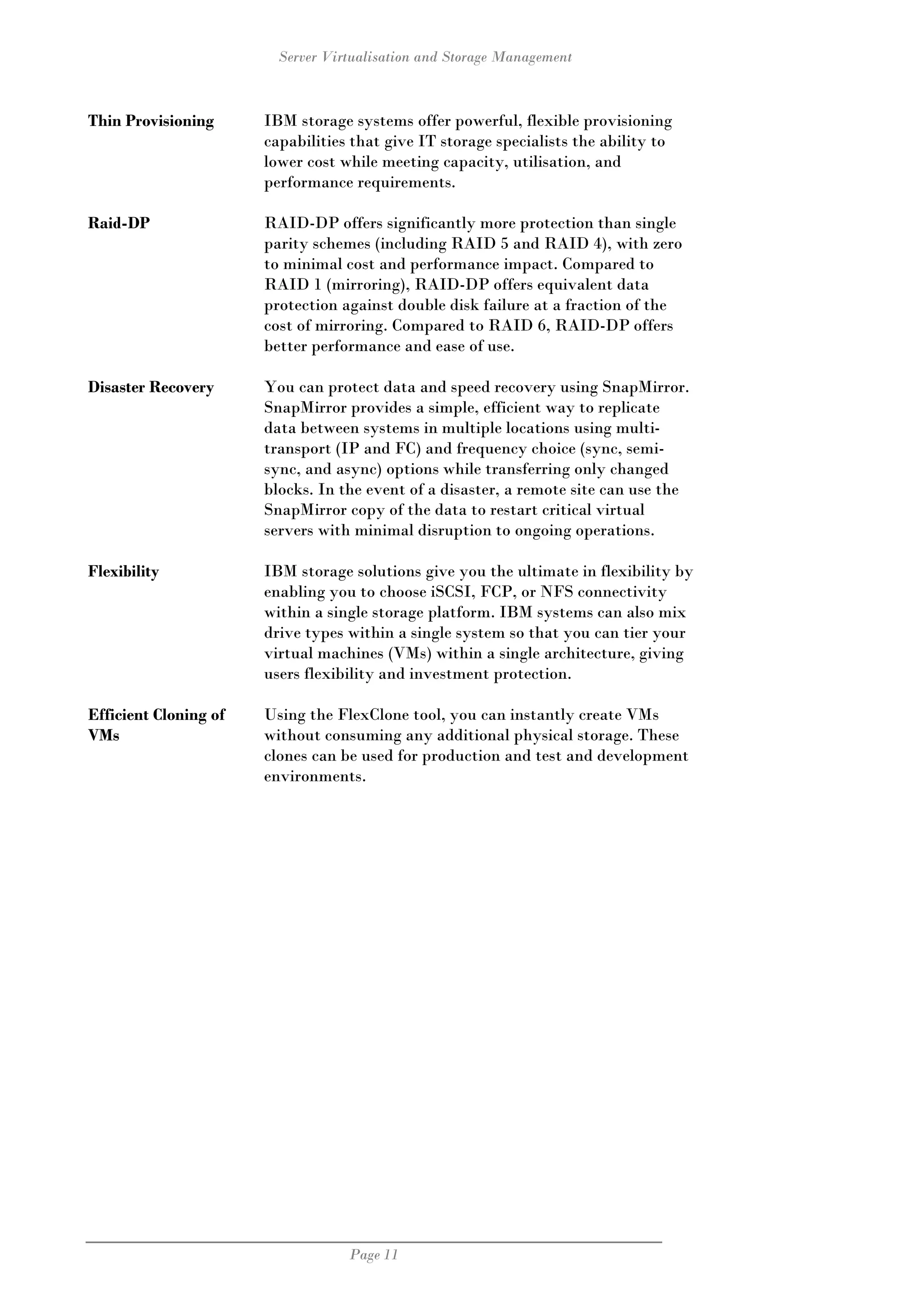 Server Virtualisation and Storage Management



Thin Provisioning      IBM storage systems offer powerful, flexible provisioning
                       capabilities that give IT storage specialists the ability to
                       lower cost while meeting capacity, utilisation, and
                       performance requirements.

Raid-DP                RAID-DP offers significantly more protection than single
                       parity schemes (including RAID 5 and RAID 4), with zero
                       to minimal cost and performance impact. Compared to
                       RAID 1 (mirroring), RAID-DP offers equivalent data
                       protection against double disk failure at a fraction of the
                       cost of mirroring. Compared to RAID 6, RAID-DP offers
                       better performance and ease of use.

Disaster Recovery      You can protect data and speed recovery using SnapMirror.
                       SnapMirror provides a simple, efficient way to replicate
                       data between systems in multiple locations using multi-
                       transport (IP and FC) and frequency choice (sync, semi-
                       sync, and async) options while transferring only changed
                       blocks. In the event of a disaster, a remote site can use the
                       SnapMirror copy of the data to restart critical virtual
                       servers with minimal disruption to ongoing operations.

Flexibility            IBM storage solutions give you the ultimate in flexibility by
                       enabling you to choose iSCSI, FCP, or NFS connectivity
                       within a single storage platform. IBM systems can also mix
                       drive types within a single system so that you can tier your
                       virtual machines (VMs) within a single architecture, giving
                       users flexibility and investment protection.

Efficient Cloning of   Using the FlexClone tool, you can instantly create VMs
VMs                    without consuming any additional physical storage. These
                       clones can be used for production and test and development
                       environments.




                                   Page 11
 