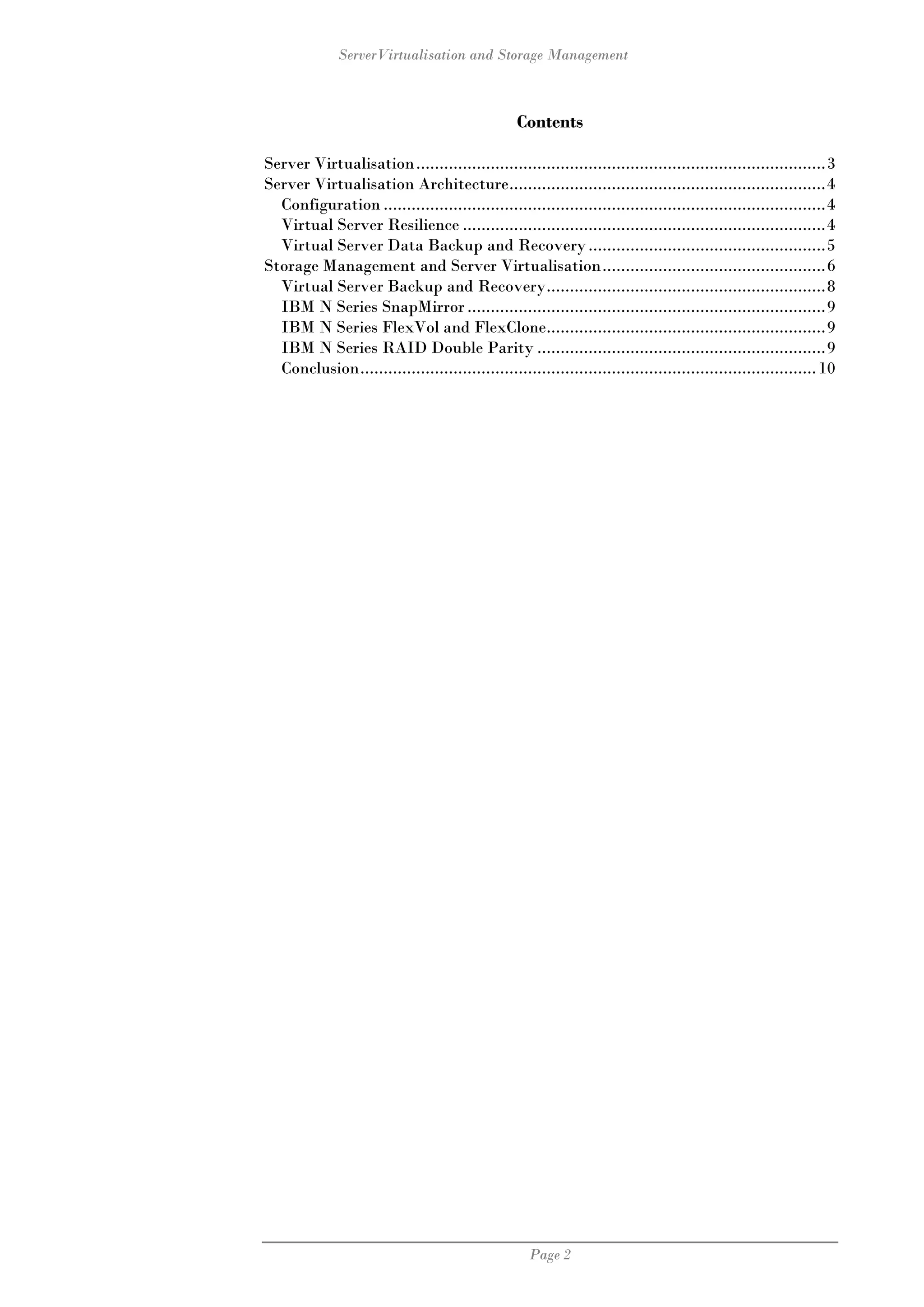 ServerVirtualisation and Storage Management



                                                 Contents

Server Virtualisation ........................................................................................3
Server Virtualisation Architecture....................................................................4
  Configuration ...............................................................................................4
  Virtual Server Resilience ..............................................................................4
  Virtual Server Data Backup and Recovery ...................................................5
Storage Management and Server Virtualisation................................................6
  Virtual Server Backup and Recovery............................................................8
  IBM N Series SnapMirror .............................................................................9
  IBM N Series FlexVol and FlexClone............................................................9
  IBM N Series RAID Double Parity ..............................................................9
  Conclusion.................................................................................................. 10




                                                    Page 2
 