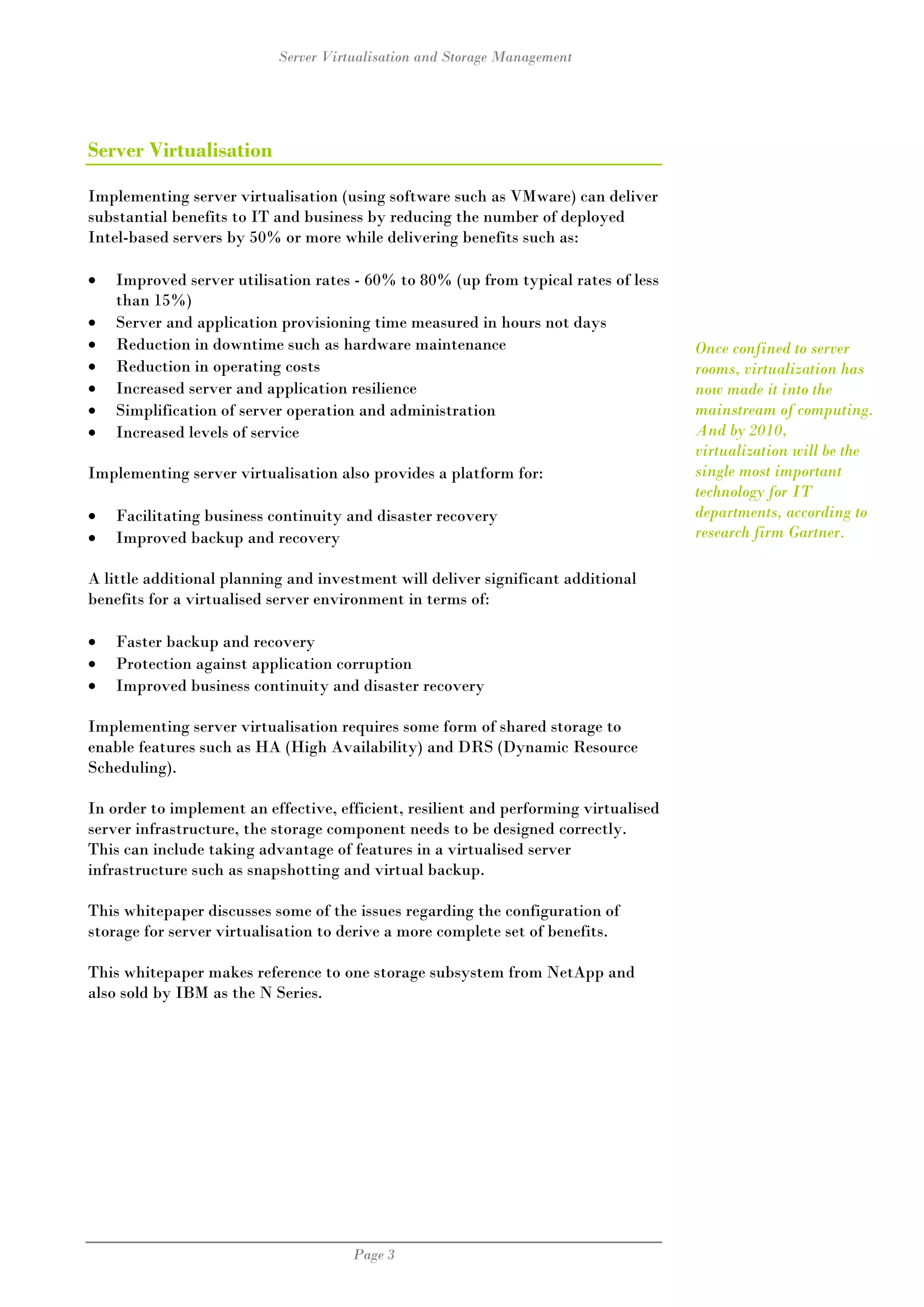 Server Virtualisation and Storage Management




Server Virtualisation

Implementing server virtualisation (using software such as VMware) can deliver
substantial benefits to IT and business by reducing the number of deployed
Intel-based servers by 50% or more while delivering benefits such as:

•   Improved server utilisation rates - 60% to 80% (up from typical rates of less
    than 15%)
•   Server and application provisioning time measured in hours not days
•   Reduction in downtime such as hardware maintenance                                Once confined to server
•   Reduction in operating costs                                                      rooms, virtualization has
•   Increased server and application resilience                                       now made it into the
•   Simplification of server operation and administration                             mainstream of computing.
•   Increased levels of service                                                       And by 2010,
                                                                                      virtualization will be the
Implementing server virtualisation also provides a platform for:                      single most important
                                                                                      technology for IT
•   Facilitating business continuity and disaster recovery                            departments, according to
•   Improved backup and recovery                                                      research firm Gartner.

A little additional planning and investment will deliver significant additional
benefits for a virtualised server environment in terms of:

•   Faster backup and recovery
•   Protection against application corruption
•   Improved business continuity and disaster recovery

Implementing server virtualisation requires some form of shared storage to
enable features such as HA (High Availability) and DRS (Dynamic Resource
Scheduling).

In order to implement an effective, efficient, resilient and performing virtualised
server infrastructure, the storage component needs to be designed correctly.
This can include taking advantage of features in a virtualised server
infrastructure such as snapshotting and virtual backup.

This whitepaper discusses some of the issues regarding the configuration of
storage for server virtualisation to derive a more complete set of benefits.

This whitepaper makes reference to one storage subsystem from NetApp and
also sold by IBM as the N Series.




                                      Page 3
 