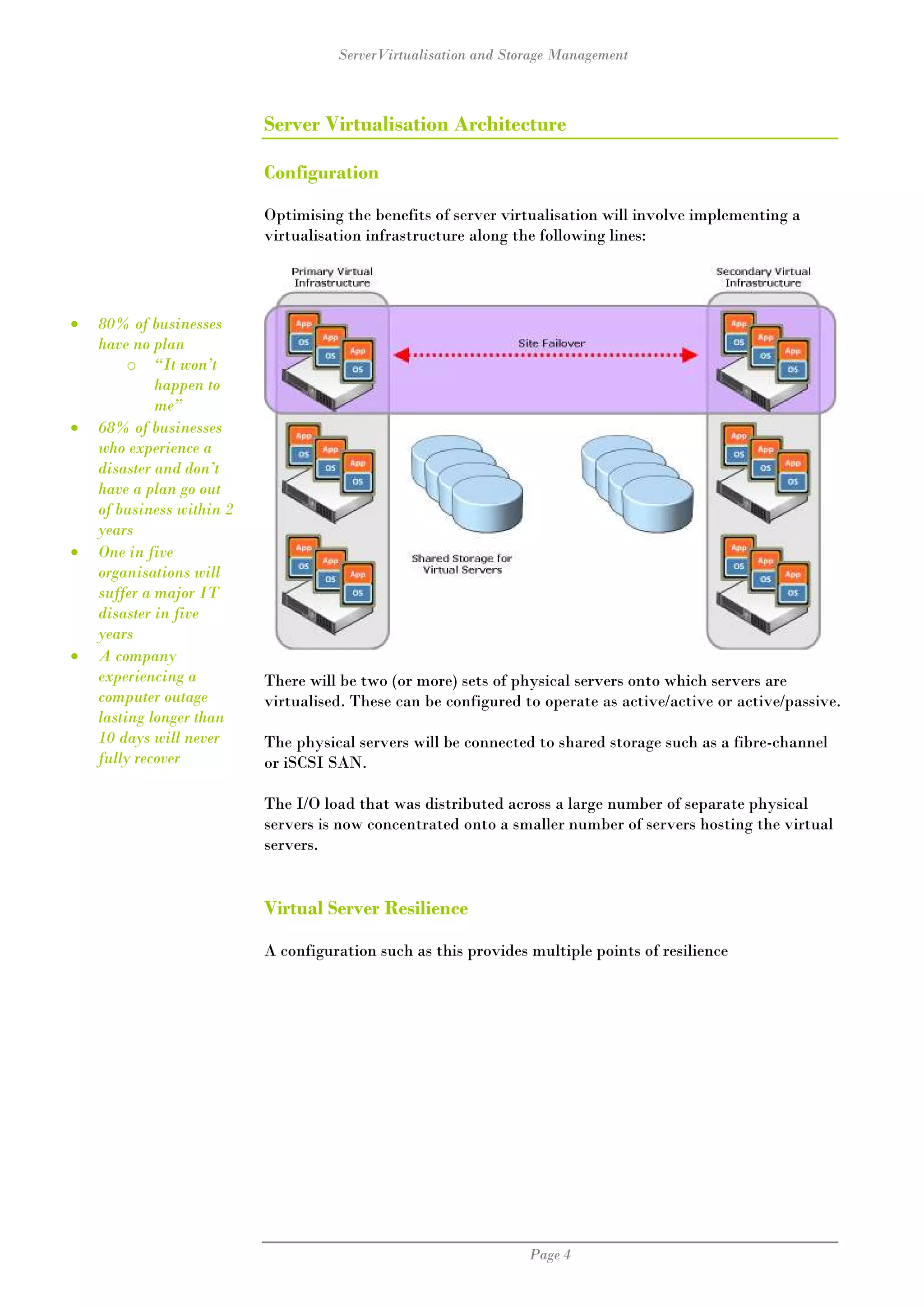 ServerVirtualisation and Storage Management



                           Server Virtualisation Architecture

                           Configuration

                           Optimising the benefits of server virtualisation will involve implementing a
                           virtualisation infrastructure along the following lines:




•   80% of businesses
    have no plan
         o “It won’t
             happen to
             me”
•   68% of businesses
    who experience a
    disaster and don’t
    have a plan go out
    of business within 2
    years
•   One in five
    organisations will
    suffer a major IT
    disaster in five
    years
•   A company
    experiencing a         There will be two (or more) sets of physical servers onto which servers are
    computer outage        virtualised. These can be configured to operate as active/active or active/passive.
    lasting longer than
    10 days will never     The physical servers will be connected to shared storage such as a fibre-channel
    fully recover          or iSCSI SAN.

                           The I/O load that was distributed across a large number of separate physical
                           servers is now concentrated onto a smaller number of servers hosting the virtual
                           servers.


                           Virtual Server Resilience

                           A configuration such as this provides multiple points of resilience




                                                                 Page 4
 