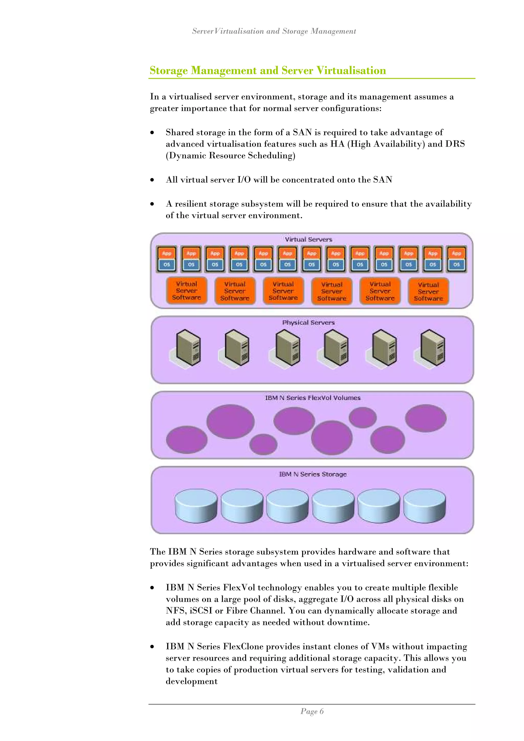 ServerVirtualisation and Storage Management



Storage Management and Server Virtualisation

In a virtualised server environment, storage and its management assumes a
greater importance that for normal server configurations:

•   Shared storage in the form of a SAN is required to take advantage of
    advanced virtualisation features such as HA (High Availability) and DRS
    (Dynamic Resource Scheduling)

•   All virtual server I/O will be concentrated onto the SAN

•   A resilient storage subsystem will be required to ensure that the availability
    of the virtual server environment.




The IBM N Series storage subsystem provides hardware and software that
provides significant advantages when used in a virtualised server environment:

•   IBM N Series FlexVol technology enables you to create multiple flexible
    volumes on a large pool of disks, aggregate I/O across all physical disks on
    NFS, iSCSI or Fibre Channel. You can dynamically allocate storage and
    add storage capacity as needed without downtime.

•   IBM N Series FlexClone provides instant clones of VMs without impacting
    server resources and requiring additional storage capacity. This allows you
    to take copies of production virtual servers for testing, validation and
    development


                                      Page 6
 