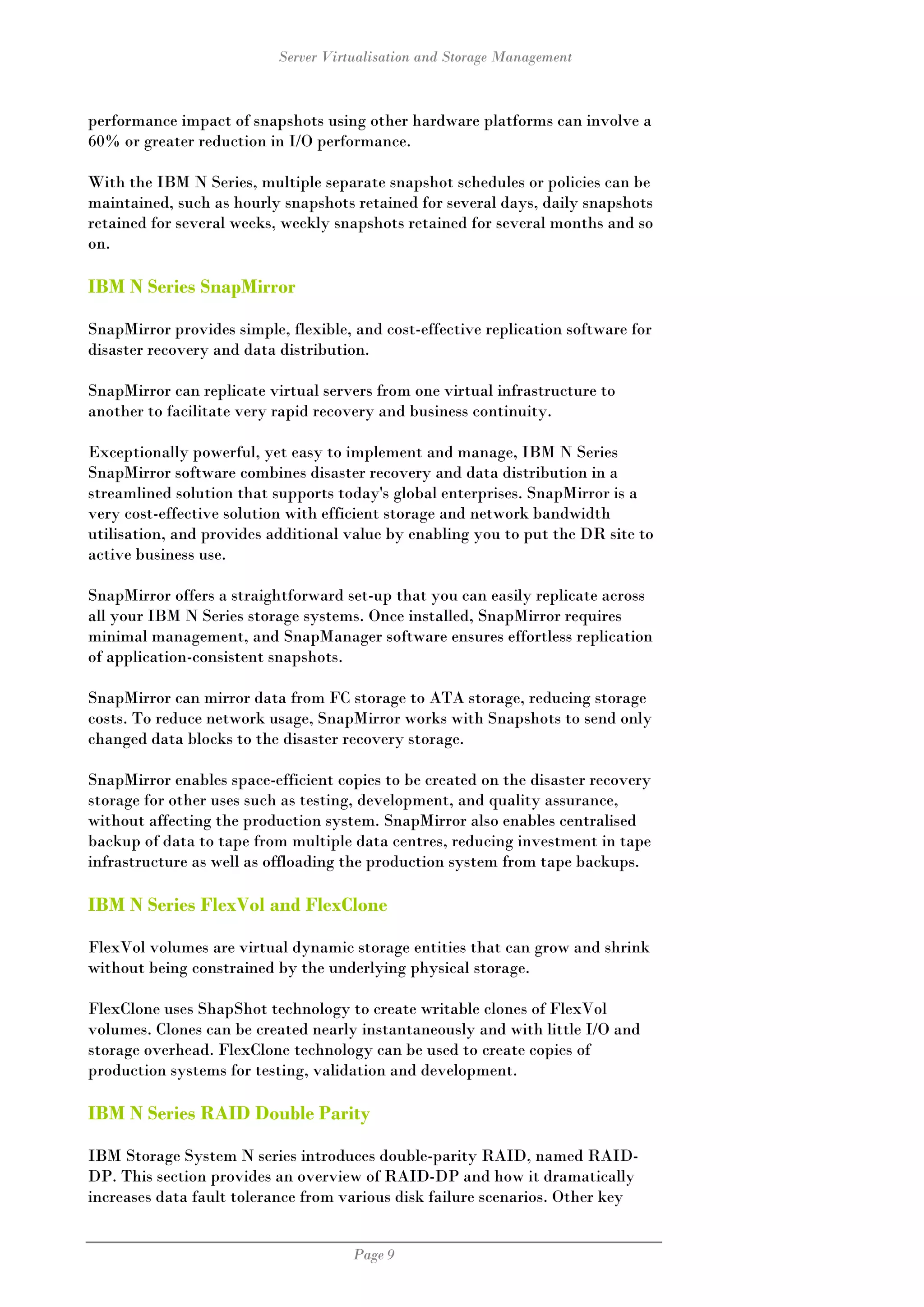 Server Virtualisation and Storage Management



performance impact of snapshots using other hardware platforms can involve a
60% or greater reduction in I/O performance.

With the IBM N Series, multiple separate snapshot schedules or policies can be
maintained, such as hourly snapshots retained for several days, daily snapshots
retained for several weeks, weekly snapshots retained for several months and so
on.

IBM N Series SnapMirror

SnapMirror provides simple, flexible, and cost-effective replication software for
disaster recovery and data distribution.

SnapMirror can replicate virtual servers from one virtual infrastructure to
another to facilitate very rapid recovery and business continuity.

Exceptionally powerful, yet easy to implement and manage, IBM N Series
SnapMirror software combines disaster recovery and data distribution in a
streamlined solution that supports today's global enterprises. SnapMirror is a
very cost-effective solution with efficient storage and network bandwidth
utilisation, and provides additional value by enabling you to put the DR site to
active business use.

SnapMirror offers a straightforward set-up that you can easily replicate across
all your IBM N Series storage systems. Once installed, SnapMirror requires
minimal management, and SnapManager software ensures effortless replication
of application-consistent snapshots.

SnapMirror can mirror data from FC storage to ATA storage, reducing storage
costs. To reduce network usage, SnapMirror works with Snapshots to send only
changed data blocks to the disaster recovery storage.

SnapMirror enables space-efficient copies to be created on the disaster recovery
storage for other uses such as testing, development, and quality assurance,
without affecting the production system. SnapMirror also enables centralised
backup of data to tape from multiple data centres, reducing investment in tape
infrastructure as well as offloading the production system from tape backups.

IBM N Series FlexVol and FlexClone

FlexVol volumes are virtual dynamic storage entities that can grow and shrink
without being constrained by the underlying physical storage.

FlexClone uses ShapShot technology to create writable clones of FlexVol
volumes. Clones can be created nearly instantaneously and with little I/O and
storage overhead. FlexClone technology can be used to create copies of
production systems for testing, validation and development.

IBM N Series RAID Double Parity

IBM Storage System N series introduces double-parity RAID, named RAID-
DP. This section provides an overview of RAID-DP and how it dramatically
increases data fault tolerance from various disk failure scenarios. Other key


                                      Page 9
 