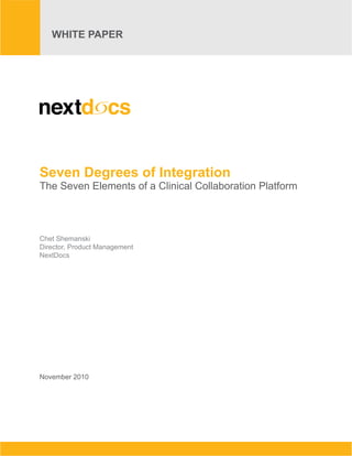 Seven Degrees of Integration
   WHITE PAPER of a Clinical Collaboration Platform
   The Seven Elements
    WHITE PAPER                                                                                                                November 2010




Seven Degrees of Integration
The Seven Elements of a Clinical Collaboration Platform



Chet Shemanski
Director, Product Management
NextDocs




November 2010




      NextDocs Corporation: 500 N. Gulph Road, Suite 240, King of Prussia, PA 19406. Tel: 610.265.9474 Web: www.nextdocs.com
 