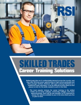 Skilled Trades
Career Training Solutions
Skilled trade jobs are in undisputable demand across the country, and
they offer life-long career opportunities to high school graduates and
other younger workers. However, with such a strong emphasis on a
traditional 4-year education, it can be difficult to know where to find
places to train for the skills needed to work in this field.
The most popular choices for career training in the skilled
trades are at career colleges, community colleges, and union
apprenticeships. Each has its own benefits, so it’s important to
assess the options available to you in the area where you live
or plan to work.
 