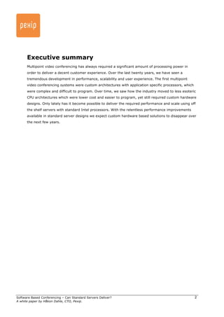 Executive summary 
Multipoint video conferencing has always required a significant amount of processing power in 
order to deliver a decent customer experience. Over the last twenty years, we have seen a 
tremendous development in performance, scalability and user experience. The first multipoint 
video conferencing systems were custom architectures with application specific processors, which 
were complex and difficult to program. Over time, we saw how the industry moved to less esoteric 
CPU architectures which were lower cost and easier to program, yet still required custom hardware 
designs. Only lately has it become possible to deliver the required performance and scale using off 
the shelf servers with standard Intel processors. With the relentless performance improvements 
available in standard server designs we expect custom hardware based solutions to disappear over 
the next few years. 
Software Based Conferencing – Can Standard Servers Deliver? 
A white paper by Håkon Dahle, CTO, Pexip. 
2 
 