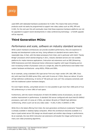 used DSPs with dedicated hardware accelerators for H.264. This means that some of these 
products could not easily be programmed to support new video codecs such as VP8, VP9 and 
H.265. For the end user this will eventually mean that these expensive hardware platforms can not 
be upgraded to support recent developments in video conferencing technology – a forklift upgrade 
will be required. 
Third Generation MCUs: 
Performance and scale, software on industry standard servers 
While custom hardware architectures can provide excellent performance, they are expensive to 
develop and development cycles are long. Using software on standard servers seems like a 
reasonable idea. In fact, with the latest processors from Intel, and in particular with Intel’s “Sandy 
Bridge” processors which started shipping in 2011, industry standard servers are now suitable 
platforms for media intensive applications. Instruction set extensions such as SSE (Streaming 
SIMD Extensions) and AVX (Advanced Vector eXtensions) together with hyper-threading and an 
ever increasing number of processor cores on a single die, allow for performance even better than 
custom hardware architectures using ASICs, FPGAs and DSPs. 
Software Based Conferencing – Can Standard Servers Deliver? 
A white paper by Håkon Dahle, CTO, Pexip. 
4 
As an example, using a standard 1RU type server from any major vendor (HP, Dell, IBM, Cisco 
etc) with dual Intel E5-2600 series CPUs, each with 8 cores at 2.7GHz, Pexip can deliver 32 ports 
of high definition conferencing. In terms of “HD ports per rack unit” this compares extremely well 
with the traditional custom hardware designs. 
For even higher density, using blade servers it is now possible to get more than 1000 ports of true 
HD conferencing in a mere 10RU of rack space. 
Furthermore, with the recent introduction of Intel’s E5-2600v2 series of processors, we see yet 
another improvement in performance. A standard 1RU server configured with dual Intel E5-2600v2 
processors, each with 12 cores at 2.7GHz, can deliver 48 ports of 720p30 high definition 
conferencing, where a port can be any video codec – H.263, H.264, H.264SVC or VP8. 
While this is the latest offering from Intel, the next generation architecture (codename “Haswell”) 
is already available in desktop laptop computers. When this architecture becomes available in a 
dual or quad socket server CPU design we should expect yet another step-change in performance. 
As an example, the new AVX2 instruction set extensions will double the integer performance for 
many core video processing algorithms. 
 