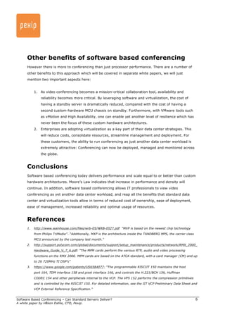 Software Based Conferencing – Can Standard Servers Deliver? 
A white paper by Håkon Dahle, CTO, Pexip. 
6 
Other benefits of software based conferencing 
However there is more to conferencing than just processor performance. There are a number of 
other benefits to this approach which will be covered in separate white papers, we will just 
mention two important aspects here: 
1. As video conferencing becomes a mission-critical collaboration tool, availability and 
reliability becomes more critical. By leveraging software and virtualization, the cost of 
having a standby server is dramatically reduced, compared with the cost of having a 
second custom-hardware MCU chassis on standby. Furthermore, with VMware tools such 
as vMotion and High Availability, one can enable yet another level of resilience which has 
never been the focus of these custom hardware architectures. 
2. Enterprises are adopting virtualization as a key part of their data center strategies. This 
will reduce costs, consolidate resources, streamline management and deployment. For 
these customers, the ability to run conferencing as just another data center workload is 
extremely attractive: Conferencing can now be deployed, managed and monitored across 
the globe. 
Conclusions 
Software based conferencing today delivers performance and scale equal to or better than custom 
hardware architectures. Moore’s Law indicates that increase in performance and density will 
continue. In addition, software based conferencing allows IT professionals to view video 
conferencing as yet another data center workload, and reap all the benefits that standard data 
center and virtualization tools allow in terms of reduced cost of ownership, ease of deployment, 
ease of management, increased reliability and optimal usage of resources. 
References 
1. http://www.wainhouse.com/files/wrb-05/WRB-0527.pdf “MXP is based on the newest chip technology 
from Philips TriMedia”…“Additionally, MXP is the architecture inside the TANDBERG MPS, the carrier class 
MCU announced by the company last month.” 
2. http://support.polycom.com/global/documents/support/setup_maintenance/products/network/RMX_2000_ 
Hardware_Guide_V_7_6.pdf: “The MPM cards perform the various RTP, audio and video processing 
functions on the RMX 2000. MPM cards are based on the ATCA standard, with a card manager (CM) and up 
to 26 720MHz TI DSP’s” 
3. https://www.google.com/patents/US6584077: “The programmable RISCIIT 150 maintains the host 
port 164, TDM interface 158 and pixel interface 166, and controls the H.221/BCH 156, Huffman 
CODEC 154 and other peripherals internal to the VCP. The VP5 152 performs the compression primitives 
and is controlled by the RISCIIT 150. For detailed information, see the IIT VCP Preliminary Data Sheet and 
VCP External Reference Specification.” 
 