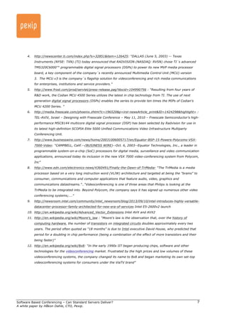Software Based Conferencing – Can Standard Servers Deliver? 
A white paper by Håkon Dahle, CTO, Pexip. 
7 
4. http://newscenter.ti.com/index.php?s=32851&item=126425: “DALLAS (June 5, 2003) -- Texas 
Instruments (NYSE: TXN) (TI) today announced that RADVISION (NASDAQ: RVSN) chose TI´s advanced 
TMS320C6000™ programmable digital signal processors (DSPs) to power its new MVP media processor 
board, a key component of the company´s recently announced Multimedia Control Unit (MCU) version 
3. The MCU v3 is the company´s flagship solution for videoconferencing and rich media communications 
for enterprises, institutions and service providers.” 
5. http://www.frost.com/prod/servlet/press-release.pag?docid=104990756 : “Resulting from four years of 
R&D work, the Codian MCU 4500 Series utilizes the latest in chip technology from TI. The use of next 
generation digital signal processors (DSPs) enables the series to provide ten times the MIPs of Codian's 
MCU 4200 Series. ” 
6. http://media.freescale.com/phoenix.zhtml?c=196520&p=irol-newsArticle_print&ID=1424298&highlight= : 
TEL-AVIV, Israel – Designing with Freescale Conference – May 11, 2010 – Freescale Semiconductor’s high-performance 
MSC8144 multicore digital signal processor (DSP) has been selected by Radvision for use in 
its latest high-definition SCOPIA Elite 5000 Unified Communications Video Infrastructure Multiparty 
Conferencing Unit. 
7. http://www.businesswire.com/news/home/20031006005717/en/Equator-BSP-15-Powers-Polycoms-VSX- 
7000-Video: “CAMPBELL, Calif.--(BUSINESS WIRE)--Oct. 6, 2003--Equator Technologies, Inc., a leader in 
programmable system-on-a-chip (SoC) processors for digital media, surveillance and video communication 
applications, announced today its inclusion in the new VSX 7000 video-conferencing system from Polycom, 
Inc” 
8. http://www.edn.com/electronics-news/4360491/Finally-the-Dawn-of-TriMedia- “The TriMedia is a media 
processor based on a very long instruction word (VLIW) architecture and targeted at being the "brains" to 
consumer, communications and computer applications that feature audio, video, graphics and 
communications datastreams.”…“Videoconferencing is one of three areas that Philips is looking at the 
TriMedia to be integrated into. Beyond Polycom, the company says it has signed up numerous other video 
conferencing systems;….” 
9. http://newsroom.intel.com/community/intel_newsroom/blog/2013/09/10/intel-introduces-highly-versatile-datacenter- 
processor-family-architected-for-new-era-of-services Intel E5-2600v2 launch 
10. http://en.wikipedia.org/wiki/Advanced_Vector_Extensions Intel AVX and AVX2 
11. http://en.wikipedia.org/wiki/Moore's_law : “Moore's law is the observation that, over the history of 
computing hardware, the number of transistors on integrated circuits doubles approximately every two 
years. The period often quoted as "18 months" is due to Intel executive David House, who predicted that 
period for a doubling in chip performance (being a combination of the effect of more transistors and their 
being faster)” 
12. http://en.wikipedia.org/wiki/8x8: “In the early 1990s IIT began producing chips, software and other 
technologies for the videoconferencing market. Frustrated by the high prices and low volumes of these 
videoconferencing systems, the company changed its name to 8x8 and began marketing its own set-top 
videoconferencing systems for consumers under the ViaTV brand” 
