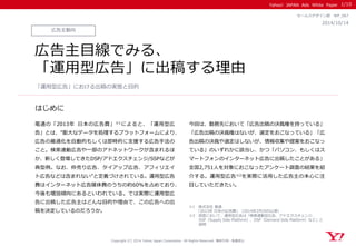 Yahoo! JAPAN Ads White Paper
はじめに
Copyright (C) 2014 Yahoo Japan Corporation. All Rights Reserved. 無断引用・転載禁止
広告主動向
2014/10/14
セールスデザイン部 WP_067
広告主目線でみる、
「運用型広告」に出稿する理由
電通の「2013年 日本の広告費」※1によると、「運用型広
告」とは、“膨大なデータを処理するプラットフォームにより、
広告の最適化を自動的もしくは即時的に支援する広告手法の
こと。検索連動広告や一部のアドネットワークが含まれるほ
か、新しく登場してきたDSP/アドエクスチェンジ/SSPなどが
典型例。なお、枠売り広告、タイアップ広告、アフィリエイ
ト広告などは含まれない”と定義づけされている。運用型広告
費はインターネット広告媒体費のうちの約60％を占めており、
今後も増加傾向にあるといわれている。では実際に運用型広
告に出稿した広告主はどんな目的や理由で、この広告への出
稿を決定しているのだろうか。
今回は、勤務先において「広告出稿の決裁権を持っている」
「広告出稿の決裁権はないが、選定をおこなっている」「広
告出稿の決裁や選定はしないが、情報収集や提案をおこなっ
ている」のいずれかに該当し、かつ「パソコン、もしくはス
マートフォンのインターネット広告に出稿したことがある」
全国2,751人を対象におこなったアンケート調査の結果を紹
介する。運用型広告※2を実際に活用した広告主の本心に注
目していただきたい。
「運用型広告」における出稿の実態と目的
1/10
※1 株式会社 電通
「2013年 日本の広告費」（2014年2月20日公表）
※2 調査において、運用型広告は「検索連動型広告、アドエクスチェンジ、
SSP（Supply Side Platform）、DSP（Demand Side Platform）など」と
説明
 