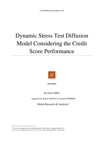 © CHAPPUIS HALDER & CIE
Dynamic Stress Test Diffusion
Model Considering the Credit
Score Performance
01/11/2014
By Ziad FARES
Supported by Benoit GENEST & Arnault GOMBERT
Global Research & Analytics1
1
This work was supported by the Global Research & Analytics Dept. of Chappuis Halder & Cie.
E-mail : zfares@chappuishalder.com (New York, Paris), bgenest@chappuishalder.com (London)
 