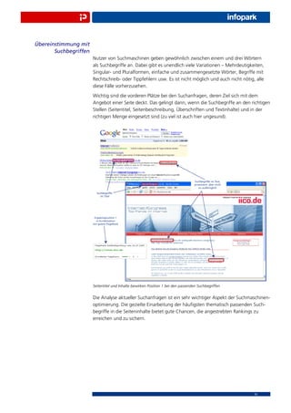 Übereinstimmung mit
       Suchbegriffen
                       Nutzer von Suchmaschinen geben gewöhnlich zwischen einem und drei Wörtern
                       als Suchbegriffe an. Dabei gibt es unendlich viele Variationen – Mehrdeutigkeiten,
                       Singular- und Pluralformen, einfache und zusammengesetzte Wörter, Begriffe mit
                       Rechtschreib- oder Tippfehlern usw. Es ist nicht möglich und auch nicht nötig, alle
                       diese Fälle vorherzusehen.
                       Wichtig sind die vorderen Plätze bei den Suchanfragen, deren Ziel sich mit dem
                       Angebot einer Seite deckt. Das gelingt dann, wenn die Suchbegriffe an den richtigen
                       Stellen (Seitentitel, Seitenbeschreibung, Überschriften und Textinhalte) und in der
                       richtigen Menge eingesetzt sind (zu viel ist auch hier ungesund).




                       Seitentitel und Inhalte bewirken Position 1 bei den passenden Suchbegriffen


                       Die Analyse aktueller Suchanfragen ist ein sehr wichtiger Aspekt der Suchmaschinen-
                       optimierung. Die gezielte Einarbeitung der häuﬁgsten thematisch passenden Such-
                       begriffe in die Seiteninhalte bietet gute Chancen, die angestrebten Rankings zu
                       erreichen und zu sichern.




                                                                                                     10
 