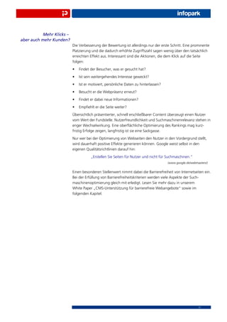 Mehr Klicks –
aber auch mehr Kunden?
                           Die Verbesserung der Bewertung ist allerdings nur der erste Schritt. Eine prominente
                           Platzierung und die dadurch erhöhte Zugriffszahl sagen wenig über den tatsächlich
                           erreichten Effekt aus. Interessant sind die Aktionen, die dem Klick auf die Seite
                           folgen:
                           •   Findet der Besucher, was er gesucht hat?
                           •   Ist sein weitergehendes Interesse geweckt?
                           •   Ist er motiviert, persönliche Daten zu hinterlassen?
                           •   Besucht er die Webpräsenz erneut?
                           •   Findet er dabei neue Informationen?
                           •   Empﬁehlt er die Seite weiter?
                           Übersichtlich präsentierter, schnell erschließbarer Content überzeugt einen Nutzer
                           vom Wert der Fundstelle. Nutzerfreundlichkeit und Suchmaschinenrelevanz stehen in
                           enger Wechselwirkung. Eine oberﬂächliche Optimierung des Rankings mag kurz-
                           fristig Erfolge zeigen, langfristig ist sie eine Sackgasse.
                           Nur wer bei der Optimierung von Webseiten den Nutzer in den Vordergrund stellt,
                           wird dauerhaft positive Effekte generieren können. Google weist selbst in den
                           eigenen Qualitätsrichtlinien darauf hin:
                                      „Erstellen Sie Seiten für Nutzer und nicht für Suchmaschinen.“
                                                                                      (www.google.de/webmasters/)


                           Einen besonderen Stellenwert nimmt dabei die Barrierefreiheit von Internetseiten ein.
                           Bei der Erfüllung von Barrierefreiheitskriterien werden viele Aspekte der Such-
                           maschinenoptimierung gleich mit erledigt. Lesen Sie mehr dazu in unserem
                           White Paper „CMS-Unterstützung für barrierefreie Webangebote“ sowie im
                           folgenden Kapitel.




                                                                                                          11
 
