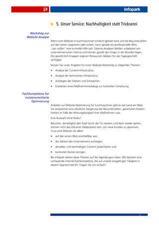 5. Unser Service: Nachhaltigkeit statt Trickserei
    Workshop zur
   Website-Analyse
                      Wenn eine Website in Suchmaschinen schlecht gelistet wird und die Besucherzahlen
                      auf den Seiten stagnieren oder sinken, kann gerade ein professioneller Blick
                      „von außen“ eine sinnvolle Hilfe sein. Externe Analysen bleiben unbelastet von
                      unternehmerischen Interna und können gezielt den Finger in die Wunden legen.
                      Die gewöhnlich knappen eigenen Ressourcen bleiben für das Tagesgeschäft
                      verfügbar.
                      Nutzen Sie unser Angebot für einen Website-Workshop zu folgenden Themen:
                      •   Analyse der Content-Infrastruktur,
                      •   Analyse der technischen Infrastruktur,
                      •   Aufzeigen der Stärken und Schwächen,
                      •   Erarbeiten eines Maßnahmenkatalogs zur konkreten Umsetzung.

Fachkompetenz für
  nutzerorientierte
      Optimierung
                      Anbieter zur Website-Optimierung für Suchmaschinen gibt es wie Sand am Meer.
                      Sie versprechen eine deutliche Steigerung der Besucherzahlen, garantieren Kosten-
                      freiheit im Falle der Wirkungslosigkeit ihrer Maßnahmen usw.
                      Eine Auswahl ohne Risiko?
                      Besucher, die lediglich den Kopf durch die Tür stecken und dann wieder gehen,
                      können nicht das Ziel einer Webpräsenz sein. Um neue Kunden zu gewinnen,
                      muss eine Website vor allem:
                      •   auf den ersten Blick erschließbar sein,
                      •   die Stärken des Unternehmens aufzeigen,
                      •   aktuellen und werthaltigen Content präsentieren und
                      •   konkreten Nutzen bringen.
                      Bei Infopark stehen diese Themen auf der Agenda ganz oben. Wir besitzen eine
                      umfassende Internet-Fachkompetenz, die auf unserer langjährigen Tätigkeit in
                      diesem Segment beruht. Fragen Sie uns einfach!




                                                                                                 12
 