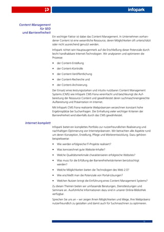 Content Management
              für SEO
  und Barrierefreiheit
                         Ein wichtiger Faktor ist dabei das Content Management. In Unternehmen vorhan-
                         dener Content ist eine wesentliche Ressource, deren Möglichkeiten oft unterschätzt
                         oder nicht ausreichend genutzt werden.
                         Infopark richtet sein Hauptaugenmerk auf die Erschließung dieser Potenziale durch
                         leicht handhabbare Internet-Technologien. Wir analysieren und optimieren die
                         Prozesse:
                         •   der Content-Erstellung
                         •   der Content-Kontrolle
                         •   der Content-Veröffentlichung
                         •   der Content-Recherche und
                         •   der Content-Archivierung.
                         Der Einsatz eines leistungsstarken und intuitiv nutzbaren Content Management
                         Systems (CMS) wie Infopark CMS Fiona vereinfacht und beschleunigt die Auf-
                         bereitung der Ressource Content und gewährleistet deren suchmaschinengerechte
                         Aufbereitung und Präsentation im Internet.
                         Mit Infopark CMS Fiona realisierte Webpräsenzen verzeichnen konstant hohe
                         Ergebnisplätze bei Suchanfragen. Die Einhaltung vieler wichtiger Kriterien der
                         Barrierefreiheit wird ebenfalls durch das CMS gewährleistet.

    Internet komplett
                         Infopark bietet ein komplettes Portfolio zur nutzerfreundlichen Realisierung und
                         nachhaltigen Optimierung von Internetpräsenzen. Wir betrachten alle Aspekte rund
                         um deren Konzeption, Erstellung, Pﬂege und Weiterentwicklung. Dazu gehören
                         beispielsweise:
                         •   Wie werden erfolgreiche IT-Projekte realisiert?
                         •   Was kennzeichnet gute Website-Inhalte?
                         •   Welche Qualitätsmerkmale charakterisieren erfolgreiche Websites?
                         •   Was muss für die Erfüllung der Barrierefreiheitskriterien berücksichtigt
                             werden?
                         •   Welche Möglichkeiten bieten die Technologien des Web 2.0?
                         •   Wie erschließt man die Potenziale von Portal-Lösungen?
                         •   Welchen Nutzen bringt die Einführung eines Content Management Systems?
                         Zu diesen Themen bieten wir umfassende Beratungen, Dienstleistungen und
                         Seminare an. Ausführliche Informationen dazu sind in unserer Online-Bibliothek
                         verfügbar.
                         Sprechen Sie uns an – wir zeigen Ihnen Möglichkeiten und Wege, Ihre Webpräsenz
                         nutzerfreundlich zu gestalten und damit auch für Suchmaschinen zu optimieren.




                                                                                                        13
 