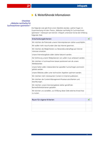 6. Weiterführende Informationen
                Checkliste
   „Websites nachhaltig für
Suchmaschinen optimieren“
                              Die folgende Liste gibt Ihnen einen Überblick darüber, welche Fragen im
                              Zusammenhang mit dem Thema „Websites nachhaltig für Suchmaschinen
                              optimieren“ interessant sein können. Infopark unterstützt Sie bei der Erfüllung
                              folgender Ziele:

                              Entscheidungskriterien
                              Wir möchten die Potenziale unserer Internetpräsenzen stärker ausschöpfen.
                              Wir wollen mehr neue Kunden über das Internet gewinnen.
                              Wir möchten die Möglichkeiten zur Bestandskundenpﬂege per Internet
                              intensiver einsetzen.
                              Unsere Internetangebote sollen stärker bekannt werden.
                              Die Verlinkung unserer Webpräsenzen von außen muss verbessert werden.
                              Wir möchten in Suchmaschinen besser positioniert sein als unsere
                              Wettbewerber.
                              Unsere Seiten sollen insbesondere bei speziellen Suchanfragen prominent
                              gelistet werden.
                              Unsere Websites sollen unter technischen Aspekten optimiert werden.
                              Wir möchten mehr interessanten Content im Internet publizieren.
                              Wir möchten die Content-Management-Prozesse verschlanken und
                              beschleunigen.
                              Wir möchten unsere Internetangebote stärker gemäß den
                              Barrierefreiheitskriterien gestalten.
                              Wir könnten uns vorstellen, zur Erfüllung dieser Ziele externes Know-how
                              zu nutzen.


                              Raum für eigene Kriterien




                                                                                                           14
 