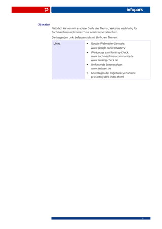 Literatur
            Natürlich können wir an dieser Stelle das Thema „Websites nachhaltig für
            Suchmaschinen optimieren“ nur ansatzweise beleuchten.
            Die folgenden Links befassen sich mit ähnlichen Themen:

             Links                       •   Google Webmaster-Zentrale:
                                             www.google.de/webmasters/
                                         •   Werkzeuge zum Ranking-Check:
                                             www.suchmaschinen-community.de
                                             www.ranking-check.de
                                         •   Umfassende Seitenanalyse:
                                             www.seitwert.de
                                         •   Grundlagen des PageRank-Verfahrens:
                                             pr.efactory.de/d-index.shtml




                                                                                       15
 