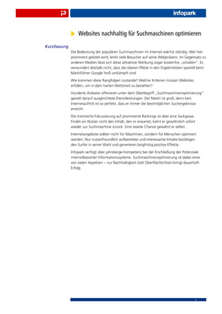 Websites nachhaltig für Suchmaschinen optimieren
Kurzfassung
              Die Bedeutung der populären Suchmaschinen im Internet wächst ständig. Wer hier
              prominent gelistet wird, lenkt viele Besucher auf seine Webpräsenz. Im Gegensatz zu
              anderen Medien lässt sich diese attraktive Werbung sogar kostenfrei „schalten“. Es
              verwundert deshalb nicht, dass die oberen Plätze in den Ergebnislisten speziell beim
              Marktführer Google heiß umkämpft sind.
              Wie kommen diese Rangfolgen zustande? Welche Kriterien müssen Websites
              erfüllen, um in dem harten Wettstreit zu bestehen?
              Hunderte Anbieter offerieren unter dem Oberbegriff „Suchmaschinenoptimierung“
              gezielt darauf ausgerichtete Dienstleistungen. Der Markt ist groß, denn kein
              Internetauftritt ist so perfekt, dass er immer die bestmöglichen Suchergebnisse
              erreicht.
              Die trickreiche Fokussierung auf prominente Rankings ist aber eine Sackgasse.
              Findet ein Nutzer nicht den Inhalt, den er erwartet, kehrt er gewöhnlich sofort
              wieder zur Suchmaschine zurück. Eine zweite Chance gewährt er selten.
              Internetangebote sollten nicht für Maschinen, sondern für Menschen optimiert
              werden. Nur nutzerfreundlich aufbereitete und interessante Inhalte bestätigen
              den Surfer in seiner Wahl und generieren langfristig positive Effekte.
              Infopark verfügt über jahrelange Kompetenz bei der Erschließung der Potenziale
              internetbasierter Informationssysteme. Suchmaschinenoptimierung ist dabei einer
              von vielen Aspekten – nur Nachhaltigkeit statt Oberﬂächlichkeit bringt dauerhaft
              Erfolg.




                                                                                            2
 