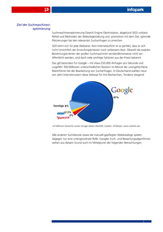 Ziel der Suchmaschinen-
            optimierung
                          Suchmaschinenoptimierung (Search Engine Optimization, abgekürzt SEO) umfasst
                          Mittel und Methoden der Websitegestaltung und -promotion mit dem Ziel, optimale
                          Platzierungen bei den relevanten Suchanfragen zu erreichen.
                          SEO lohnt sich für jede Webseite. Kein Internetauftritt ist so perfekt, dass er sich
                          nicht hinsichtlich der Einstufungskriterien noch verbessern lässt. Obwohl die exakten
                          Bewertungskriterien der großen Suchmaschinen verständlicherweise nicht ver-
                          öffentlicht werden, sind doch viele wichtige Faktoren aus der Praxis bekannt.
                          Das gilt besonders für Google – mit etwa 250.000 Anfragen pro Sekunde und
                          ungefähr 300 Millionen unterschiedlichen Nutzern im Monat der unangefochtene
                          Marktführer bei der Bearbeitung von Suchanfragen. In Deutschland wählen neun
                          von zehn Internetnutzern diese Adresse für ihre Recherchen, Tendenz steigend.




                          24 Millionen Deutsche nutzen Google (Daten 06/2006, Quellen: ACNielsen; www.webhits.de)



                          Alle anderen Suchdienste sowie die manuell gepﬂegten Webkataloge spielen
                          dagegen nur eine untergeordnete Rolle. Googles Such- und Bewertungsalgorithmen
                          stehen aus diesem Grund auch im Mittelpunkt der folgenden Betrachtungen.




                                                                                                                    4
 