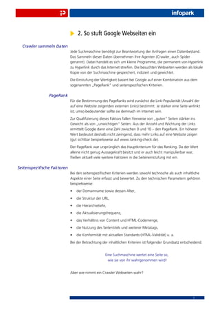 2. So stuft Google Webseiten ein
  Crawler sammeln Daten
                            Jede Suchmaschine benötigt zur Beantwortung der Anfragen einen Datenbestand.
                            Das Sammeln dieser Daten übernehmen ihre Agenten (Crawler, auch Spider
                            genannt). Dabei handelt es sich um kleine Programme, die permanent von Hyperlink
                            zu Hyperlink durch das Internet streifen. Die besuchten Webseiten werden als lokale
                            Kopie von der Suchmaschine gespeichert, indiziert und gewichtet.
                            Die Einstufung der Wertigkeit basiert bei Google auf einer Kombination aus dem
                            sogenannten „PageRank“ und seitenspeziﬁschen Kriterien.

               PageRank
                            Für die Bestimmung des PageRanks wird zunächst die Link-Popularität (Anzahl der
                            auf eine Website zeigenden externen Links) bestimmt. Je stärker eine Seite verlinkt
                            ist, umso bedeutender sollte sie demnach im Internet sein.
                            Zur Qualiﬁzierung dieses Faktors fallen Verweise von „guten“ Seiten stärker ins
                            Gewicht als von „unwichtigen“ Seiten. Aus der Anzahl und Wichtung der Links
                            ermittelt Google dann eine Zahl zwischen 0 und 10 – den PageRank. Ein höherer
                            Wert bedeutet deshalb nicht zwingend, dass mehr Links auf eine Website zeigen
                            (gut sichtbar beispielsweise auf www.ranking-check.de).
                            Der PageRank war ursprünglich das Hauptkriterium für das Ranking. Da der Wert
                            alleine nicht genug Aussagekraft besitzt und er auch leicht manipulierbar war,
                            ﬂießen aktuell viele weitere Faktoren in die Seiteneinstufung mit ein.

Seitenspeziﬁsche Faktoren
                            Bei den seitenspeziﬁschen Kriterien werden sowohl technische als auch inhaltliche
                            Aspekte einer Seite erfasst und bewertet. Zu den technischen Parametern gehören
                            beispielsweise:
                            •   der Domainname sowie dessen Alter,
                            •   die Struktur der URL,
                            •   die Hierarchietiefe,
                            •   die Aktualisierungsfrequenz,
                            •   das Verhältnis von Content und HTML-Codemenge,
                            •   die Nutzung des Seitentitels und weiterer Metatags,
                            •   die Konformität mit aktuellen Standards (HTML-Validität) u. a.
                            Bei der Betrachtung der inhaltlichen Kriterien ist folgender Grundsatz entscheidend:


                                                   Eine Suchmaschine wertet eine Seite so,
                                                     wie sie von ihr wahrgenommen wird!


                            Aber wie nimmt ein Crawler Webseiten wahr?




                                                                                                          5
 