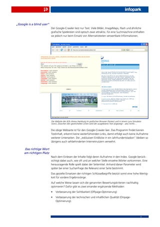 „Google is a blind user“
                           Der Google-Crawler liest nur Text. Viele Bilder, ImageMaps, Flash und ähnliche
                           graﬁsche Spielereien sind optisch zwar attraktiv, für eine Suchmaschine enthalten
                           sie jedoch nur beim Einsatz von Alternativtexten verwertbare Informationen.




                           Die Website der AOL-Arena Hamburg im graﬁschen Browser (hinten) und in einem Lynx-Simulator
                           (vorn). Ziwschen den gestrichelten Linien wird der ausgelesene Text angezeigt – also nichts ...


                           Die obige Webseite ist für den Google-Crawler leer. Das Programm ﬁndet keinen
                           Textinhalt, erkennt keine weiterführenden Links, damit erfolgt auch keine Aufnahme
                           weiterer Unterseiten. Die „exklusiven Einblicke in ein Jahrhundertstadion“ bleiben so
                           übrigens auch sehbehinderten Internetnutzern verwehrt.

      Das richtige Wort
     am richtigen Platz
                           Nach dem Einlesen der Inhalte folgt deren Aufnahme in den Index. Google berück-
                           sichtigt dabei auch, wie oft und an welcher Stelle einzelne Wörter vorkommen. Eine
                           herausragende Rolle spielt dabei der Seitentitel. Anhand dieser Parameter wird
                           später bei einer Suchanfrage die Relevanz einer Seite bestimmt.
                           Das gezielte Einsetzen der richtigen Schlüsselbegriffe besitzt somit eine hohe Wertig-
                           keit für vordere Ergebnisränge.
                           Auf welche Weise lassen sich die genannten Bewertungskriterien nachhaltig
                           optimieren? Dafür gibt es zwei einander ergänzende Methoden:
                           •   Verbesserung der Sichtbarkeit (Offpage-Optimierung)
                           •   Verbesserung der technischen und inhaltlichen Qualität (Onpage-
                               Optimierung).




                                                                                                                         6
 