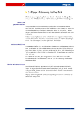3. Offpage: Optimierung des PageRank
                          Mit der Verbesserung des PageRank einer Website befasst sich die Offpage-Opti-
                          mierung. Hier steht die Verlinkung und Aktualisierung der Inhalte im Vordergrund.

             Sehen und
        gesehen werden
                          Von großer Bedeutung für das Ranking ist die gute Sichtbarkeit einer Website.
                          Dazu sind nicht unbedingt möglichst viele eingehende Links, sondern vor allem Links
                          von gut bewerteten und thematisch verwandten Seiten zu „beschaffen“. Neben
                          Partnern und Referenzkunden kommen dafür auch populäre Fachportale oder Foren
                          in Betracht.
                          Dubiose Tauschangebote von reinen Linkanbietern sind dagegen kontraproduktiv,
                          da die Suchmaschinen diese Tricks inzwischen durchschauen und mit Abwertungen
                          bis hin zum vollständigen Ausschluss gebührend „honorieren“.

     Social Bookmarking
                          In das Ranking ﬂießen auch gut frequentierte Webkataloge (beispielsweise dmoz.org
                          oder Yahoo) sowie die Online-Bookmarksammlungen des Web 2.0 (wie del.icio.us
                          oder Mister Wong) ein. Nicht vergessen werden darf an dieser Stelle Wikipedia. Eine
                          Verlinkung bei der größten Online-Enzyklopädie wirkt sich positiv auf das „Ansehen“
                          einer Seite aus.
                          Es versteht sich von selbst, dass alle gesetzten Links auch funktionieren sollten.
                          Das betrifft sowohl Links auf externe Seiten als auch die Verlinkung innerhalb der
                          Unterseiten selbst.

Häuﬁge Aktualisierungen
                          Findet eine Suchmaschine den gleichen Content über einen längeren Zeitraum,
                          folgert sie daraus, dass die Seite wenig gepﬂegt wird und stuft sie herab. Deshalb
                          sind regelmäßige Updates wichtig, beispielsweise durch aktuelle Produktangebote
                          oder Nachrichtenlisten.
                          Offpage-Optimierung betrifft somit überwiegend organisatorische Schritte bei der
                          Pﬂege einer Webpräsenz.




                                                                                                        7
 