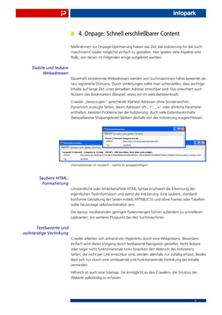 4. Onpage: Schnell erschließbarer Content
                          Maßnahmen zur Onpage-Optimierung haben das Ziel, die Indizierung für die Such-
                          maschinen-Crawler möglichst einfach zu gestalten. Hier spielen viele Aspekte eine
                          Rolle, von denen im Folgenden einige aufgelistet werden.

    Stabile und lesbare
          Webadressen
                          Dauerhaft existierende Webadressen werden von Suchmaschinen höher bewertet als
                          neu registrierte Domains. Durch Umleitungen sollte man sicherstellen, dass wichtige
                          Inhalte auf lange Zeit unter derselben Adresse erreichbar sind. Das erleichtert auch
                          Nutzern das Bookmarken (Beispiel: www.wir-im-web.de/download).
                          Crawler „bevorzugen“ sprechende Klartext-Adressen ohne Sonderzeichen.
                          Dynamisch erzeugte Seiten, deren Adressen oft „?“, „=“ oder ähnliche Parameter
                          enthalten, bereiten Probleme bei der Indizierung. Auch viele Datenbankinhalte
                          (beispielsweise Shopangebote) bleiben deshalb von der Indizierung ausgeschlossen.




                          Internetadressen im Vergleich – welche ist aussagekräftiger?



        Saubere HTML-
         Formatierung
                          Umständliche oder fehlerbehaftete HTML-Syntax erschwert die Erkennung der
                          eigentlichen Textinformation und damit die Indizierung. Eine saubere, standard-
                          konforme Gestaltung der Seiten mittels XHTML/CSS und ohne Frames oder Tabellen
                          sollte heutzutage selbstverständlich sein.
                          Die daraus resultierenden geringen Datenmengen führen außerdem zu schnelleren
                          Ladezeiten, ein weiterer Pluspunkt bei den Suchmaschinen.

       Textbasierte und
vollständige Verlinkung
                          Crawler arbeiten sich anhand von Hyperlinks durch eine Webpräsenz. Besonders
                          einfach wird dieser Vorgang durch textbasierte Navigation gestaltet. Nicht lesbare
                          oder sogar nicht funktionierende Links bewirken den Abbruch des Indizierens.
                          Seiten, die nicht per Link erreichbar sind, werden allenfalls nur zufällig erfasst. Beides
                          lässt sich nur durch eine umfassende und funktionierende Verlinkung der Inhalte
                          vermeiden.
                          Hilfreich ist auch eine Sitemap. Sie ermöglicht es den Crawlern, die Struktur der
                          Website vollständig zu erfassen.




                                                                                                            8
 