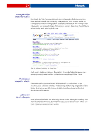 Aussagekräftige
Metainformation
                    Dem Inhalt des Title-Tags einer Webseite kommt besondere Bedeutung zu. Zum
                    einen wird der Titel bei der Indizierung stark gewichtet, zum anderen wird er im
                    Suchergebnis wörtlich wiedergegeben. Jede Seite sollte deshalb mit einem präzisen,
                    individuellen und aussagekräftigen Titel versehen werden. Dass dieser Aspekt häuﬁg
                    vernachlässigt wird, zeigt folgende Liste:




                    Über 30 Millionen Fundstellen für „Neue Seite 1“


                    Auch andere Metainformationen (Description, Keywords, Robot, Language usw.)
                    werden von den Crawlern erfasst und verlangen deshalb sorgfältige Pﬂege.

    Vermeidung
doppelter Inhalte
                    Gleiche Inhalte in unterschiedlichen Seiten verleiten Suchmaschinen zu der
                    Annahme, dass unlautere Mittel zur Verbesserung des Rankings eingesetzt werden.
                    Bei der Strukturierung und Erstellung der Website sollte redundanter Content
                    deshalb vermieden werden.

     Alternative
 Beschreibungen
                    Bilder, Flash-Animationen und ähnliche graﬁsche Inhalte benötigen unbedingt eine
                    alternative Textbeschreibung. Dann können sie auch von den Crawlern erfasst und
                    in die Indizierung aufgenommen werden.




                                                                                                9
 