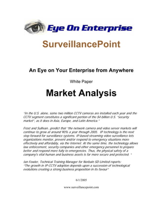 SurveillancePoint
An Eye on Your Enterprise from Anywhere
White Paper
Market Analysis
“In the U.S. alone, some two million CCTV cameras are installed each year and the
CCTV segment constitutes a significant portion of the $4 billion U.S. “security
market”, as it does in Asia, Europe, and Latin America.”
Frost and Sullivan…predict that “the network camera and video server markets will
continue to grow at around 90% a year through 2005. IP technology is the next
step forward for surveillance systems. IP-based streaming video surveillance lets
organizations monitor, prevent and/or respond to emergency situations more
effectively and affordably, via the Internet. At the same time, the technology allows
law enforcement, security companies and other emergency personnel to prepare
better and respond more fully to emergencies. Thus, the physical safety of a
company's vital human and business assets is far more secure and protected. “
Ian Fowler, Technical Training Manager for Norbain SD Limited reports:
“The growth in IP-CCTV adoption depends upon a succession of technological
evolutions creating a strong business proposition in its favour”
6/1/2005
www.surveillancepoint.com
 