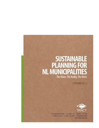 SUSTAINABLE
   PLANNING FOR
NL MUNICIPALITIES
     The Vision. The Reality. The Need.
                                         | SEPTEMBER 2011 |




       100 LEMARCHANT ROAD | ST. JOHN’S NL      | CANADA | A1C 5K4
        T. {709} 738-2500 | F. {709} 738-2499   | INFO@TRACT.NF.NET
                                                TRACTCONSULTING.COM
 
