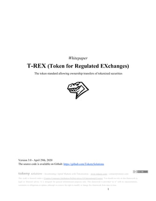 Whitepaper
T-REX ​(Token for Regulated EXchanges)
​The token standard allowing ownership transfers of tokenized securities
Version 3.0 - April 29th, 2020
The source code is available on Github: ​https://github.com/TokenySolutions
tokeny ​solutions​ - ​Accelerating Capital Markets with Tokenization​ -​ ​www.tokeny.com​ - contact@tokeny.com​
This work is licensed under a ​Creative Commons Attribution-NoDerivatives 4.0 International License​. You should not rely on this framework as
legal or financial advice. It is designed for general informational purposes only. This framework is provided “as is” with no representations,
warranties or obligations to update, although we reserve the right to modify or change this framework from time to time.
​1
 