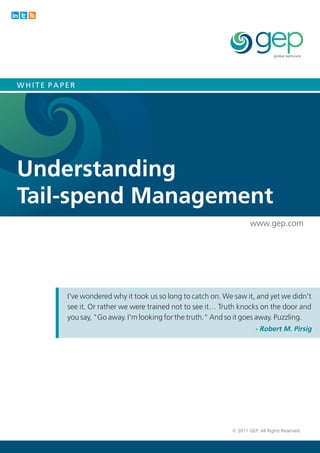 WHITE PAPER




Understanding
Tail-spend Management
                                                                     www.gep.com




         I've wondered why it took us so long to catch on. We saw it, and yet we didn't
         see it. Or rather we were trained not to see it… Truth knocks on the door and
         you say, "Go away. I'm looking for the truth." And so it goes away. Puzzling.
                                                                       - Robert M. Pirsig




                                                             © 2011 GEP. All Rights Reserved.
 