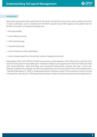 Understanding Tail-spend Management



Introduction

World-class organizations have a good level of control over most of their cost structure. As this visibility and control
increases, eventually a point is reached when the effort required to go further appears to be greater than the
benefits. At this point, a number of challenges arise:

• Poor data visibility

• Lack of effective controls

• Little market leverage

• Low potential savings

• Lack of interest from other stakeholders

• Lack of category expertise in the very high number of categories remaining

Organizations often find it difficult to define and execute a unified approach which allows them to get their arms
around this last portion of sourceable spend. Traditional strategic sourcing approaches need to be flexed and made
more resource-efficient, while technology and transactional procurement processes also play a critical role.
Attempts to address this challenge have led to the appearance of a new vertical within Procurement departments:
“Tail-spend Management” (TSM). In challenging economic conditions, where CFO’s are leaving no stone unturned
in the quest for cost reduction, TSM is becoming a hot topic in medium to high maturity procurement organizations.




                                                                                                                       1
 
