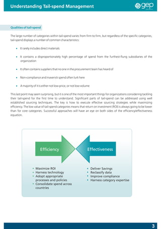 Understanding Tail-spend Management



Qualities of tail-spend

The large number of categories within tail-spend varies from firm to firm, but regardless of the specific categories,
tail-spend displays a number of common characteristics:

    • It rarely includes direct materials

    • It contains a disproportionately high percentage of spend from the furthest-flung subsidiaries of the
      organization

    • It often contains suppliers that no one in the procurement team has heard of

    • Non-compliance and maverick spend often lurk here

    • A majority of it is either not low-price, or not low-volume

This last point may seem surprising, but it is one of the most important things for organizations considering tackling
their tail-spend for the first time to understand. Significant parts of tail-spend can be addressed using well
established sourcing techniques. The key is how to execute effective sourcing strategies while maximizing
efficiency. The low value of tail-spend categories means that return on investment (ROI) is always going to be lower
than for core categories. Successful approaches will have an eye on both sides of the efficiency/effectiveness
equation.




                        Efficiency                             Effectiveness



                    Maximize ROI                                    Deliver Savings
                    Harness technology                              Reclassify data
                    Adopt appropriate                               Improve compliance
                    processes and policies                          Harness category expertise
                    Consolidate spend across
                    countries




                                                                                                                     3
 
