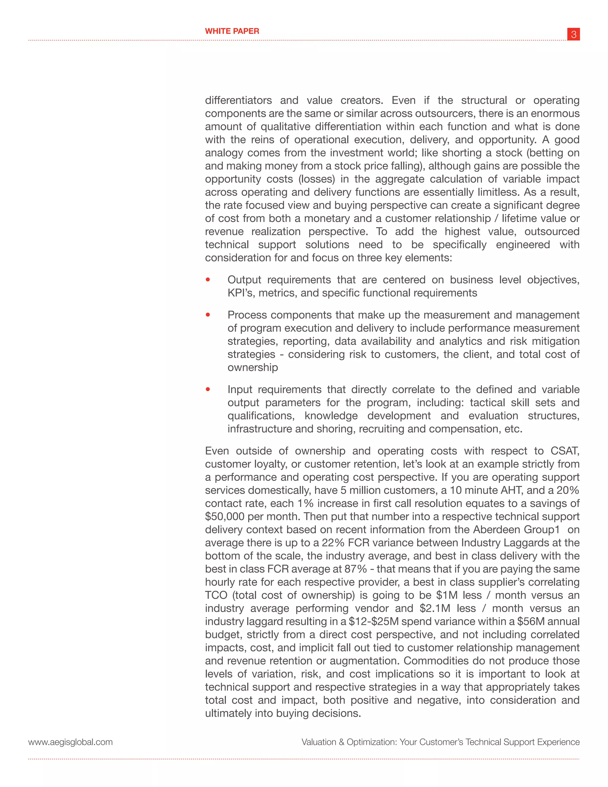 WHITE PAPER
                                                                                                             3




                      differentiators and value creators. Even if the structural or operating
                      components are the same or similar across outsourcers, there is an enormous
                      amount of qualitative differentiation within each function and what is done
                      with the reins of operational execution, delivery, and opportunity. A good
                      analogy comes from the investment world; like shorting a stock (betting on
                      and making money from a stock price falling), although gains are possible the
                      opportunity costs (losses) in the aggregate calculation of variable impact
                      across operating and delivery functions are essentially limitless. As a result,
                      the rate focused view and buying perspective can create a significant degree
                      of cost from both a monetary and a customer relationship / lifetime value or
                      revenue realization perspective. To add the highest value, outsourced
                      technical support solutions need to be specifically engineered with
                      consideration for and focus on three key elements:

                      •   Output requirements that are centered on business level objectives,
                          KPI’s, metrics, and specific functional requirements

                      •   Process components that make up the measurement and management
                          of program execution and delivery to include performance measurement
                          strategies, reporting, data availability and analytics and risk mitigation
                          strategies - considering risk to customers, the client, and total cost of
                          ownership

                      •   Input requirements that directly correlate to the defined and variable
                          output parameters for the program, including: tactical skill sets and
                          qualifications, knowledge development and evaluation structures,
                          infrastructure and shoring, recruiting and compensation, etc.

                      Even outside of ownership and operating costs with respect to CSAT,
                      customer loyalty, or customer retention, let’s look at an example strictly from
                      a performance and operating cost perspective. If you are operating support
                      services domestically, have 5 million customers, a 10 minute AHT, and a 20%
                      contact rate, each 1% increase in first call resolution equates to a savings of
                      $50,000 per month. Then put that number into a respective technical support
                      delivery context based on recent information from the Aberdeen Group1 on
                      average there is up to a 22% FCR variance between Industry Laggards at the
                      bottom of the scale, the industry average, and best in class delivery with the
                      best in class FCR average at 87% - that means that if you are paying the same
                      hourly rate for each respective provider, a best in class supplier’s correlating
                      TCO (total cost of ownership) is going to be $1M less / month versus an
                      industry average performing vendor and $2.1M less / month versus an
                      industry laggard resulting in a $12-$25M spend variance within a $56M annual
                      budget, strictly from a direct cost perspective, and not including correlated
                      impacts, cost, and implicit fall out tied to customer relationship management
                      and revenue retention or augmentation. Commodities do not produce those
                      levels of variation, risk, and cost implications so it is important to look at
                      technical support and respective strategies in a way that appropriately takes
                      total cost and impact, both positive and negative, into consideration and
                      ultimately into buying decisions.

www.aegisglobal.com                       Valuation & Optimization: Your Customer’s Technical Support Experience
 