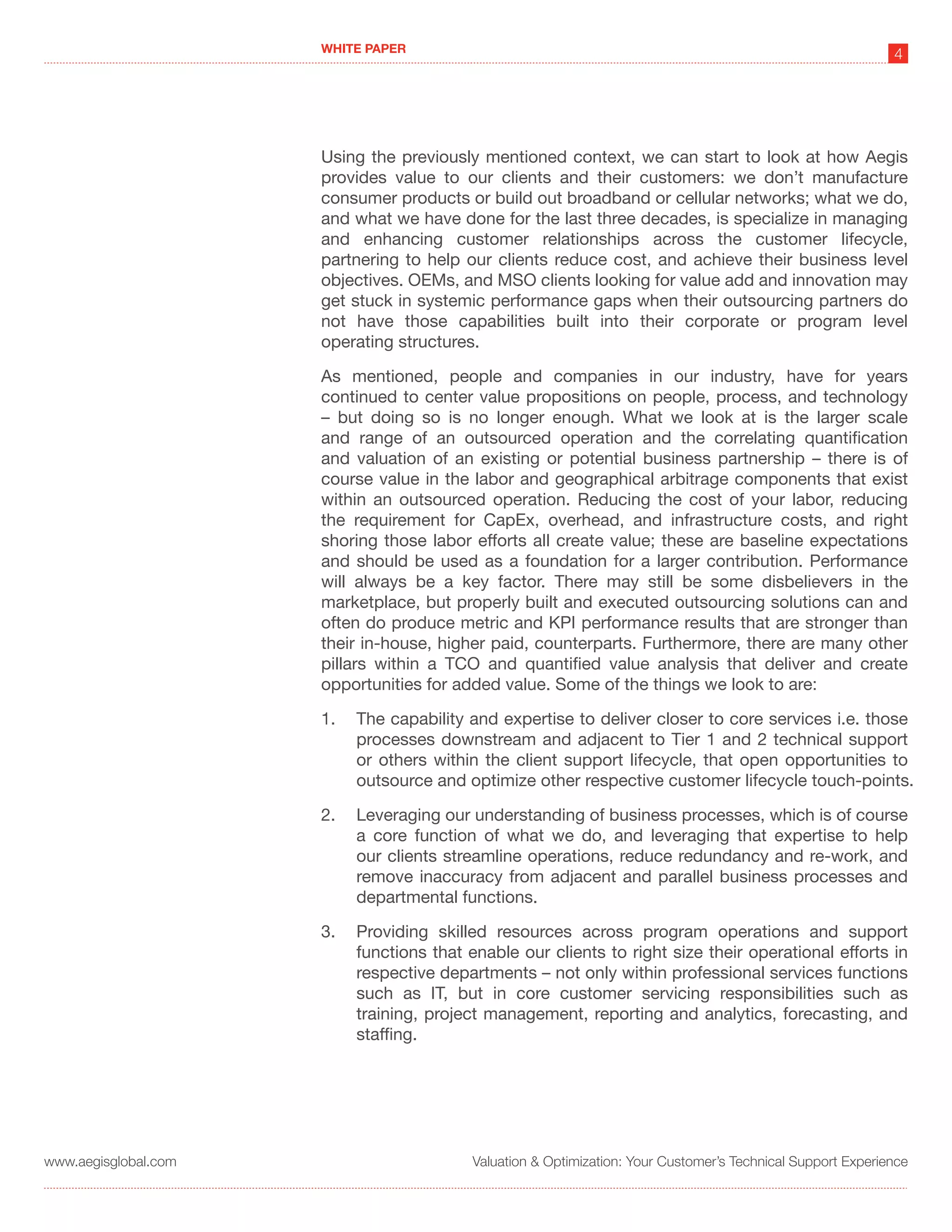 WHITE PAPER
                                                                                                             4




                      Using the previously mentioned context, we can start to look at how Aegis
                      provides value to our clients and their customers: we don’t manufacture
                      consumer products or build out broadband or cellular networks; what we do,
                      and what we have done for the last three decades, is specialize in managing
                      and enhancing customer relationships across the customer lifecycle,
                      partnering to help our clients reduce cost, and achieve their business level
                      objectives. OEMs, and MSO clients looking for value add and innovation may
                      get stuck in systemic performance gaps when their outsourcing partners do
                      not have those capabilities built into their corporate or program level
                      operating structures.

                      As mentioned, people and companies in our industry, have for years
                      continued to center value propositions on people, process, and technology
                      – but doing so is no longer enough. What we look at is the larger scale
                      and range of an outsourced operation and the correlating quantification
                      and valuation of an existing or potential business partnership – there is of
                      course value in the labor and geographical arbitrage components that exist
                      within an outsourced operation. Reducing the cost of your labor, reducing
                      the requirement for CapEx, overhead, and infrastructure costs, and right
                      shoring those labor efforts all create value; these are baseline expectations
                      and should be used as a foundation for a larger contribution. Performance
                      will always be a key factor. There may still be some disbelievers in the
                      marketplace, but properly built and executed outsourcing solutions can and
                      often do produce metric and KPI performance results that are stronger than
                      their in-house, higher paid, counterparts. Furthermore, there are many other
                      pillars within a TCO and quantified value analysis that deliver and create
                      opportunities for added value. Some of the things we look to are:

                      1.   The capability and expertise to deliver closer to core services i.e. those
                           processes downstream and adjacent to Tier 1 and 2 technical support
                           or others within the client support lifecycle, that open opportunities to
                           outsource and optimize other respective customer lifecycle touch-points.

                      2.   Leveraging our understanding of business processes, which is of course
                           a core function of what we do, and leveraging that expertise to help
                           our clients streamline operations, reduce redundancy and re-work, and
                           remove inaccuracy from adjacent and parallel business processes and
                           departmental functions.

                      3.   Providing skilled resources across program operations and support
                           functions that enable our clients to right size their operational efforts in
                           respective departments – not only within professional services functions
                           such as IT, but in core customer servicing responsibilities such as
                           training, project management, reporting and analytics, forecasting, and
                           staffing.




www.aegisglobal.com                       Valuation & Optimization: Your Customer’s Technical Support Experience
 
