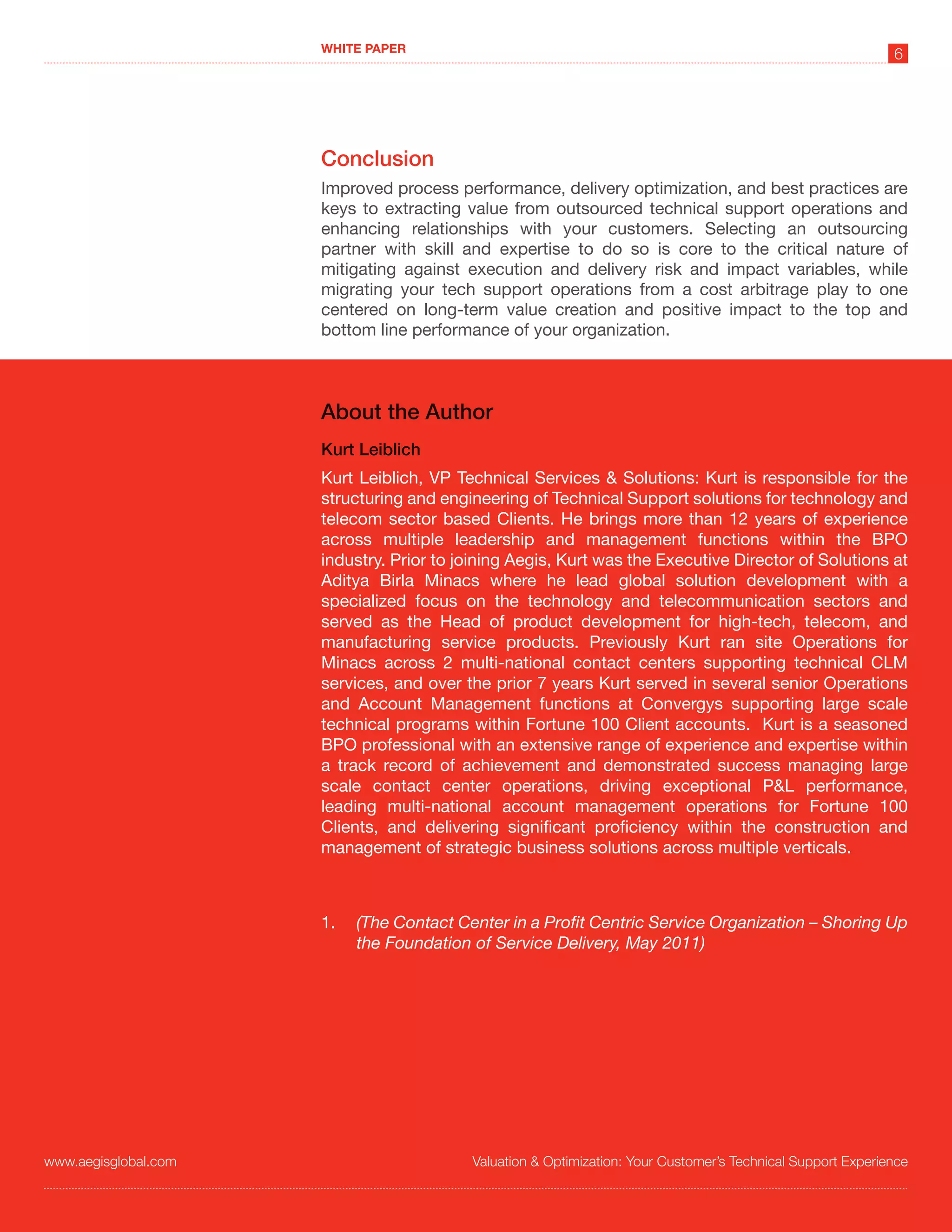 WHITE PAPER
                                                                                                             6




                      Conclusion
                      Improved process performance, delivery optimization, and best practices are
                      keys to extracting value from outsourced technical support operations and
                      enhancing relationships with your customers. Selecting an outsourcing
                      partner with skill and expertise to do so is core to the critical nature of
                      mitigating against execution and delivery risk and impact variables, while
                      migrating your tech support operations from a cost arbitrage play to one
                      centered on long-term value creation and positive impact to the top and
                      bottom line performance of your organization.



                      About the Author
                      Kurt Leiblich
                      Kurt Leiblich, VP Technical Services & Solutions: Kurt is responsible for the
                      structuring and engineering of Technical Support solutions for technology and
                      telecom sector based Clients. He brings more than 12 years of experience
                      across multiple leadership and management functions within the BPO
                      industry. Prior to joining Aegis, Kurt was the Executive Director of Solutions at
                      Aditya Birla Minacs where he lead global solution development with a
                      specialized focus on the technology and telecommunication sectors and
                      served as the Head of product development for high-tech, telecom, and
                      manufacturing service products. Previously Kurt ran site Operations for
                      Minacs across 2 multi-national contact centers supporting technical CLM
                      services, and over the prior 7 years Kurt served in several senior Operations
                      and Account Management functions at Convergys supporting large scale
                      technical programs within Fortune 100 Client accounts. Kurt is a seasoned
                      BPO professional with an extensive range of experience and expertise within
                      a track record of achievement and demonstrated success managing large
                      scale contact center operations, driving exceptional P&L performance,
                      leading multi-national account management operations for Fortune 100
                      Clients, and delivering significant proficiency within the construction and
                      management of strategic business solutions across multiple verticals.



                      1.   (The Contact Center in a Profit Centric Service Organization – Shoring Up
                           the Foundation of Service Delivery, May 2011)




www.aegisglobal.com                       Valuation & Optimization: Your Customer’s Technical Support Experience
 