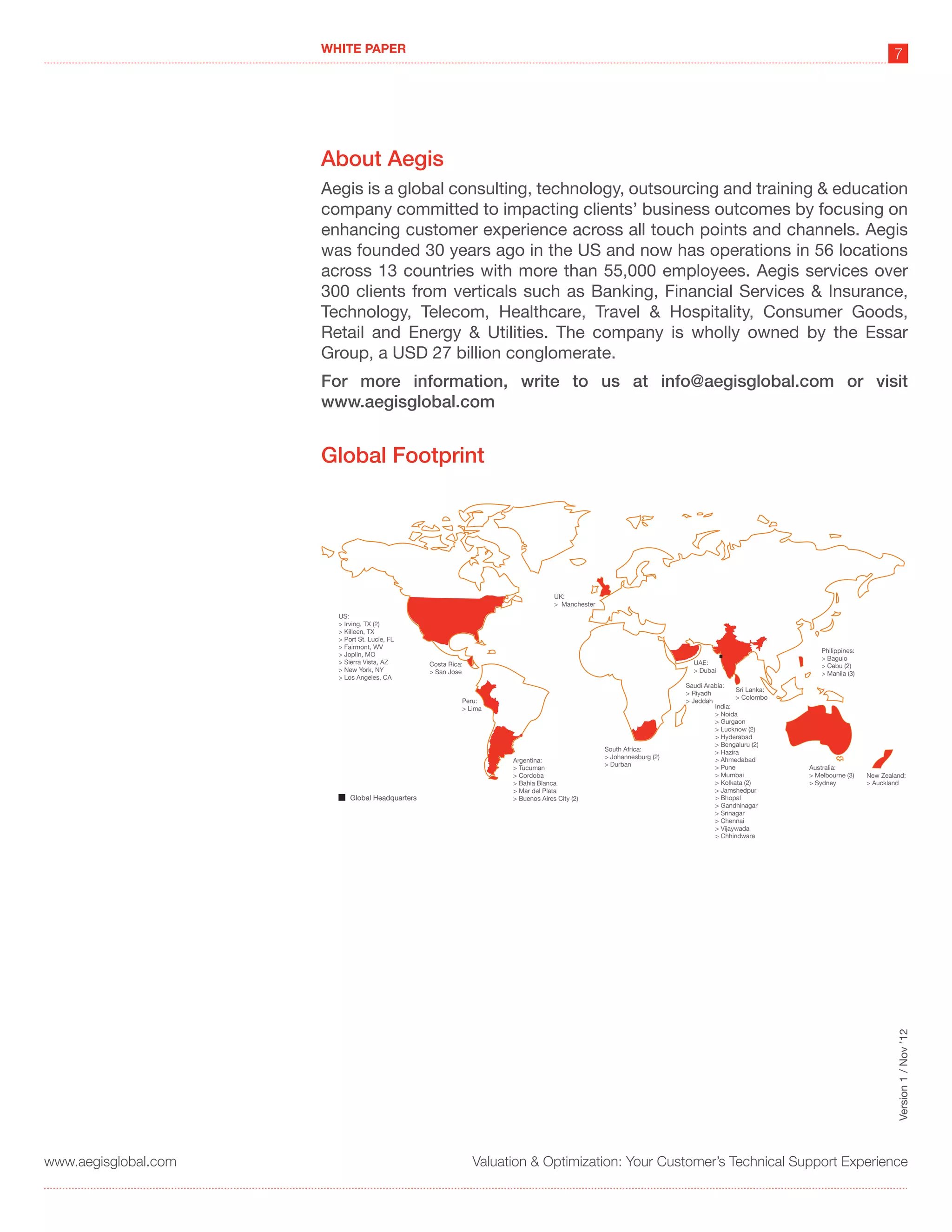WHITE PAPER
                                                                                                                                                                                7




                      About Aegis
                      Aegis is a global consulting, technology, outsourcing and training & education
                      company committed to impacting clients’ business outcomes by focusing on
                      enhancing customer experience across all touch points and channels. Aegis
                      was founded 30 years ago in the US and now has operations in 56 locations
                      across 13 countries with more than 55,000 employees. Aegis services over
                      300 clients from verticals such as Banking, Financial Services & Insurance,
                      Technology, Telecom, Healthcare, Travel & Hospitality, Consumer Goods,
                      Retail and Energy & Utilities. The company is wholly owned by the Essar
                      Group, a USD 27 billion conglomerate.
                      For more information, write to us at info@aegisglobal.com or visit
                      www.aegisglobal.com


                      Global Footprint




                                                                                    UK:
                                                                                    > Manchester
                        US:
                        > Irving, TX (2)
                        > Killeen, TX
                        > Port St. Lucie, FL
                        > Fairmont, WV
                                                                                                                                                         Philippines:
                        > Joplin, MO
                                                                                                                                                         > Baguio
                        > Sierra Vista, AZ        Costa Rica:                                                             UAE:                           > Cebu (2)
                        > New York, NY            > San Jose                                                              > Dubai                        > Manila (3)
                        > Los Angeles, CA
                                                                                                                        Saudi Arabia:
                                                                                                                                        Sri Lanka:
                                                                                                                        > Riyadh
                                                                                                                                        > Colombo
                                                            Peru:                                                       > Jeddah
                                                            > Lima                                                               India:
                                                                                                                                 > Noida
                                                                                                                                 > Gurgaon
                                                                                                                                 > Lucknow (2)
                                                                                                                                 > Hyderabad
                                                                                                                                 > Bengaluru (2)
                                                                                                   South Africa:                 > Hazira
                                                                                                   > Johannesburg (2)            > Ahmedabad
                                                                      Argentina:
                                                                                                   > Durban                      > Pune
                                                                      > Tucuman                                                                      Australia:
                                                                      > Cordoba                                                  > Mumbai            > Melbourne (3)    New Zealand:
                                                                      > Bahia Blanca                                             > Kolkata (2)       > Sydney           > Auckland
                                                                      > Mar del Plata                                            > Jamshedpur
                            Global Headquarters                       > Buenos Aires City (2)                                    > Bhopal
                                                                                                                                 > Gandhinagar
                                                                                                                                 > Srinagar
                                                                                                                                 > Chennai
                                                                                                                                 > Vijaywada
                                                                                                                                 > Chhindwara




                                                                                                                                                                                 Version 1 / Nov ’12




www.aegisglobal.com                                             Valuation & Optimization: Your Customer’s Technical Support Experience
 