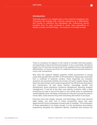 WHITE PAPER
                                                                                                             2




                      Introduction
                      Technical support is an integral piece of the customer experience mix.
                      Companies can leverage their customer experience as a differentiator,
                      and choose to outsource this specialized role. Outsourcing service
                      providers have for years continued to center value propositions on
                      people, process, and technology – but doing so is no longer enough.




                      There is a tendency for players in this market to consider technical support,
                      and specifically outsourced technical support, to be a commodity. Demand is
                      present but the services are perceived to be supplied without real qualitative
                      differentiation, so buyers are driven to a selection process primarily based on
                      hourly cost comparisons.

                      Why does this happen? Market operators initiate procurement or buying
                      cycles that typically start with RFP or RFI solicitations. Responses come back
                      from a multitude of potential vendors, those responses are reviewed,
                      questions are answered, facilities are toured, and each supplier always talks
                      about the same things. Each outsourcing partner has HR and recruiting teams
                      and mechanisms; all talk about training, knowledge transfer and
                      development, about operations, workforce management, reporting, program
                      management, IT and all of the other core delivery functions. After a while
                      everything can start to sound the same or very similar (even to experienced
                      market players) which ultimately contributes to a decision process focused on
                      hourly rates. Costs become king when everything else seems to be equal.

                      Everyone touts their people, process, and technology, which have become
                      table stakes, but each one of these components along with each
                      departmental function possesses a broad scale of variables. The combination
                      of these parameters is no longer enough. It is the architecture and solution
                      engineering alongside the respective delivery amplitude that produce the




www.aegisglobal.com                       Valuation & Optimization: Your Customer’s Technical Support Experience
 