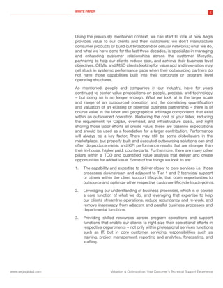 WHITE PAPER
                                                                                                             4




                      Using the previously mentioned context, we can start to look at how Aegis
                      provides value to our clients and their customers: we don’t manufacture
                      consumer products or build out broadband or cellular networks; what we do,
                      and what we have done for the last three decades, is specialize in managing
                      and enhancing customer relationships across the customer lifecycle,
                      partnering to help our clients reduce cost, and achieve their business level
                      objectives. OEMs, and MSO clients looking for value add and innovation may
                      get stuck in systemic performance gaps when their outsourcing partners do
                      not have those capabilities built into their corporate or program level
                      operating structures.

                      As mentioned, people and companies in our industry, have for years
                      continued to center value propositions on people, process, and technology
                      – but doing so is no longer enough. What we look at is the larger scale
                      and range of an outsourced operation and the correlating quantification
                      and valuation of an existing or potential business partnership – there is of
                      course value in the labor and geographical arbitrage components that exist
                      within an outsourced operation. Reducing the cost of your labor, reducing
                      the requirement for CapEx, overhead, and infrastructure costs, and right
                      shoring those labor efforts all create value; these are baseline expectations
                      and should be used as a foundation for a larger contribution. Performance
                      will always be a key factor. There may still be some disbelievers in the
                      marketplace, but properly built and executed outsourcing solutions can and
                      often do produce metric and KPI performance results that are stronger than
                      their in-house, higher paid, counterparts. Furthermore, there are many other
                      pillars within a TCO and quantified value analysis that deliver and create
                      opportunities for added value. Some of the things we look to are:

                      1.   The capability and expertise to deliver closer to core services i.e. those
                           processes downstream and adjacent to Tier 1 and 2 technical support
                           or others within the client support lifecycle, that open opportunities to
                           outsource and optimize other respective customer lifecycle touch-points.

                      2.   Leveraging our understanding of business processes, which is of course
                           a core function of what we do, and leveraging that expertise to help
                           our clients streamline operations, reduce redundancy and re-work, and
                           remove inaccuracy from adjacent and parallel business processes and
                           departmental functions.

                      3.   Providing skilled resources across program operations and support
                           functions that enable our clients to right size their operational efforts in
                           respective departments – not only within professional services functions
                           such as IT, but in core customer servicing responsibilities such as
                           training, project management, reporting and analytics, forecasting, and
                           staffing.




www.aegisglobal.com                       Valuation & Optimization: Your Customer’s Technical Support Experience
 