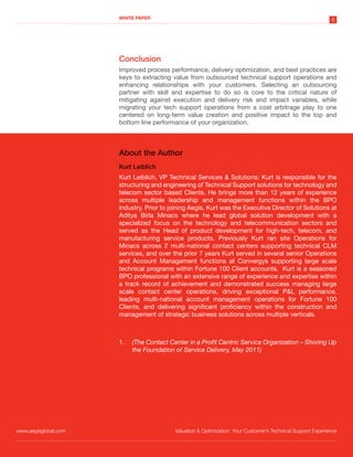 WHITE PAPER
                                                                                                             6




                      Conclusion
                      Improved process performance, delivery optimization, and best practices are
                      keys to extracting value from outsourced technical support operations and
                      enhancing relationships with your customers. Selecting an outsourcing
                      partner with skill and expertise to do so is core to the critical nature of
                      mitigating against execution and delivery risk and impact variables, while
                      migrating your tech support operations from a cost arbitrage play to one
                      centered on long-term value creation and positive impact to the top and
                      bottom line performance of your organization.



                      About the Author
                      Kurt Leiblich
                      Kurt Leiblich, VP Technical Services & Solutions: Kurt is responsible for the
                      structuring and engineering of Technical Support solutions for technology and
                      telecom sector based Clients. He brings more than 12 years of experience
                      across multiple leadership and management functions within the BPO
                      industry. Prior to joining Aegis, Kurt was the Executive Director of Solutions at
                      Aditya Birla Minacs where he lead global solution development with a
                      specialized focus on the technology and telecommunication sectors and
                      served as the Head of product development for high-tech, telecom, and
                      manufacturing service products. Previously Kurt ran site Operations for
                      Minacs across 2 multi-national contact centers supporting technical CLM
                      services, and over the prior 7 years Kurt served in several senior Operations
                      and Account Management functions at Convergys supporting large scale
                      technical programs within Fortune 100 Client accounts. Kurt is a seasoned
                      BPO professional with an extensive range of experience and expertise within
                      a track record of achievement and demonstrated success managing large
                      scale contact center operations, driving exceptional P&L performance,
                      leading multi-national account management operations for Fortune 100
                      Clients, and delivering significant proficiency within the construction and
                      management of strategic business solutions across multiple verticals.



                      1.   (The Contact Center in a Profit Centric Service Organization – Shoring Up
                           the Foundation of Service Delivery, May 2011)




www.aegisglobal.com                       Valuation & Optimization: Your Customer’s Technical Support Experience
 