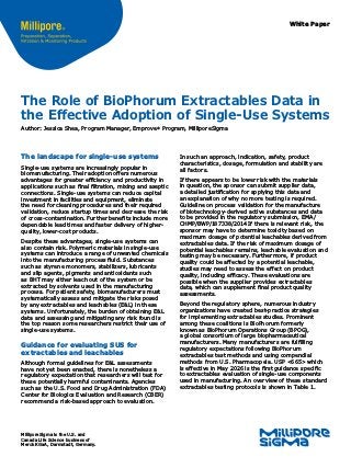 White Paper
The landscape for single-use systems
Single-use systems are increas­
ingly popular in
biomanufacturing. Their adoption offers numerous
advantages for greater efficiency and productivity in
applications such as final filtration, mixing and aseptic
connections. Single-use systems can reduce capital
investment in facilities and equipment, eliminate
the need for cleaning procedures and their required
validation, reduce startup times and decrease the risk
of cross-contamination. Further benefits include more
dependable lead times and faster delivery of higher-
quality, lower-cost products.
Despite these advantages, single-use systems can
also contain risk. Polymeric materials in single-use
systems can introduce a range of unwanted chemicals
into the manufacturing process fluid. Substances
such as styrene monomers, stabilizers, lubricants
and slip agents, pigments and antioxidants such
as BHT may either leach out of the system or be
extracted by solvents used in the manufacturing
process. For patient safety, biomanufacturers must
systematically assess and mitigate the risks posed
by any extractables and leachables (E&L) in these
systems. Unfortunately, the burden of obtaining E&L
data and assessing and mitigating any risk found is
the top reason some researchers restrict their use of
single-use systems.
Guidance for evaluating SUS for
extractables and leachables
Although formal guidelines for E&L assessments
have not yet been enacted, there is nonetheless a
regulatory expectation that researchers will test for
these potentially harmful contaminants. Agencies
such as the U.S. Food and Drug Administration (FDA)
Center for Biologics Evaluation and Research (CBER)
recommend a risk-based approach to evaluation.
The Role of BioPhorum Extractables Data in
the Effective Adoption of Single-Use Systems
Author: Jessica Shea, Program Manager, Emprove®
Program, MilliporeSigma
In such an approach, indication, safety, product
characteristics, dosage, formulation and stability are
all factors.
If there appears to be lower risk with the materials
in question, the sponsor can submit supplier data,
a detailed justification for applying this data and
an explanation of why no more testing is required.
Guideline on process validation for the manufacture
of biotechnology-derived active substances and data
to be provided in the regulatory submission, EMA/
CHMP/BWP/187338/2014 If there is relevant risk, the
sponsor may have to determine toxicity based on
maximum dosage of potential leachables derived from
extractables data. If the risk of maximum dosage of
potential leachables remains, leachable evaluation and
testing may be necessary. Furthermore, if product
quality could be affected by a potential leachable,
studies may need to assess the effect on product
quality, including efficacy. These evaluations are
possible when the supplier provides extractables
data, which can supplement final product quality
assessments.
Beyond the regulatory sphere, numerous industry
organizations have created best-practice strategies
for implementing extractables studies. Prominent
among these coalitions is BioPhorum formerly
known as BioPhorum Operations Group (BPOG),
a global consortium of large biopharmaceutical
manufacturers. Many manufacturers are fulfilling
regulatory expectations following BioPhorum
extractables test methods and using compendial
methods from U.S. Pharmacopeia. USP <665> which
is effective in May 2026 is the first guidance specific
to extractables evaluation of single-use components
used in manufacturing. An overview of these standard
extractables testing protocols is shown in Table 1.
MilliporeSigma is the U.S. and
Canada Life Science business of
Merck KGaA, Darmstadt, Germany.
 