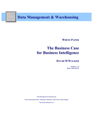 Data Management & Warehousing




                                                              WHITE PAPER


                            The Business Case
                      for Business Intelligence
                                                      DAVID M WALKER
                                                                           Version: 1.0
                                                                      Date: 30/01/2010




                      Data Management & Warehousing

   138 Finchampstead Road, Wokingham, Berkshire, RG41 2NU, United Kingdom

                          http://www.datamgmt.com
 