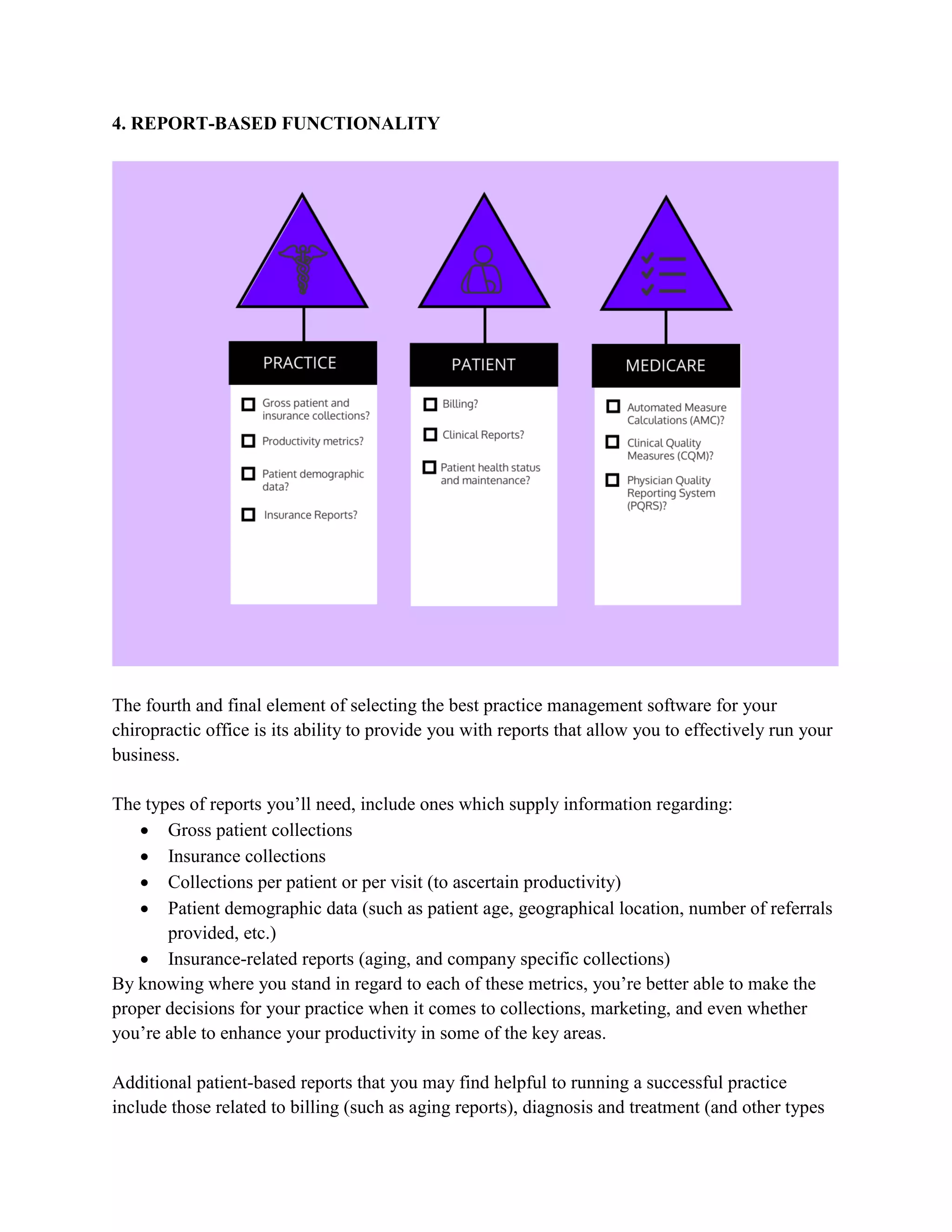 4. REPORT-BASED FUNCTIONALITY
The fourth and final element of selecting the best practice management software for your
chiropractic office is its ability to provide you with reports that allow you to effectively run your
business.
The types of reports you’ll need, include ones which supply information regarding:
 Gross patient collections
 Insurance collections
 Collections per patient or per visit (to ascertain productivity)
 Patient demographic data (such as patient age, geographical location, number of referrals
provided, etc.)
 Insurance-related reports (aging, and company specific collections)
By knowing where you stand in regard to each of these metrics, you’re better able to make the
proper decisions for your practice when it comes to collections, marketing, and even whether
you’re able to enhance your productivity in some of the key areas.
Additional patient-based reports that you may find helpful to running a successful practice
include those related to billing (such as aging reports), diagnosis and treatment (and other types
 