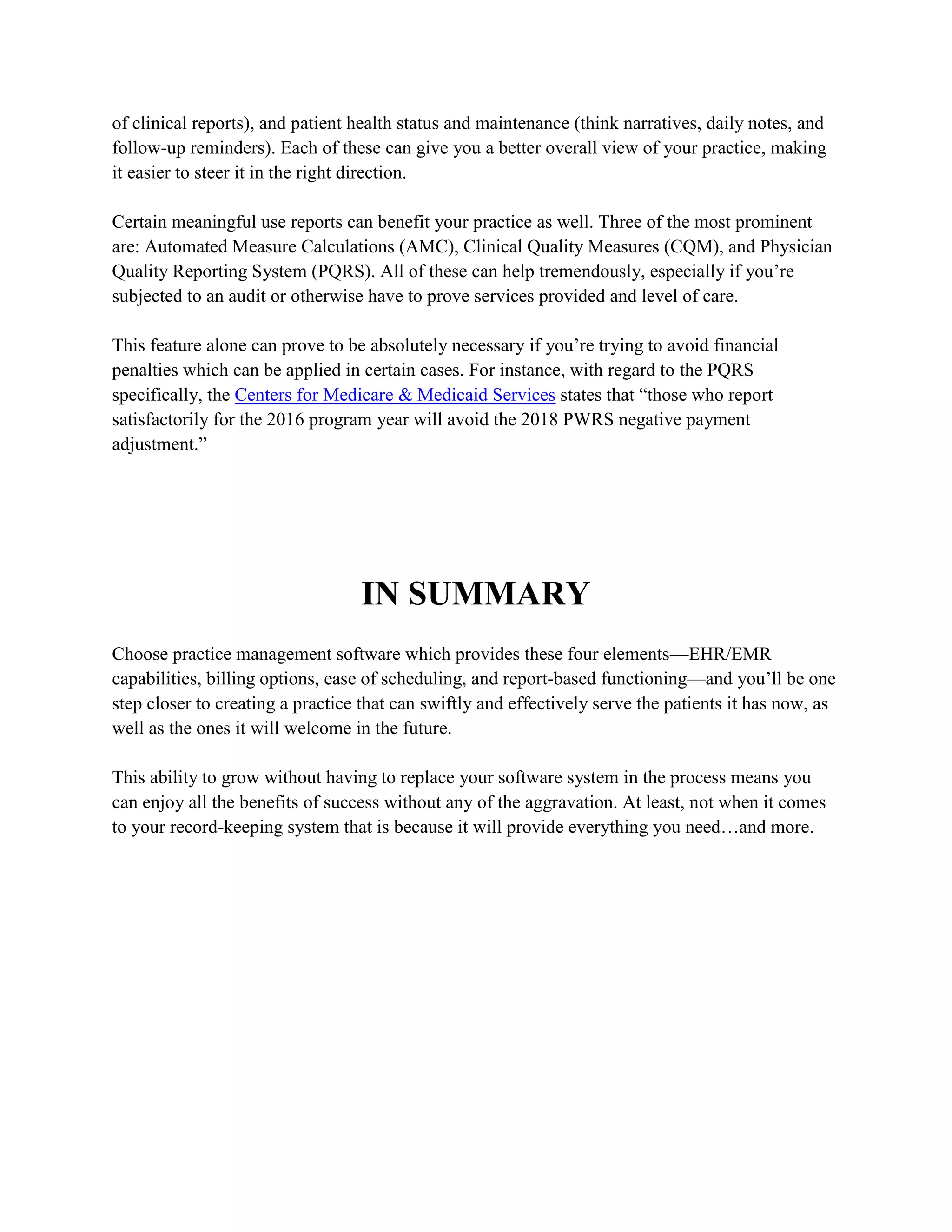 of clinical reports), and patient health status and maintenance (think narratives, daily notes, and
follow-up reminders). Each of these can give you a better overall view of your practice, making
it easier to steer it in the right direction.
Certain meaningful use reports can benefit your practice as well. Three of the most prominent
are: Automated Measure Calculations (AMC), Clinical Quality Measures (CQM), and Physician
Quality Reporting System (PQRS). All of these can help tremendously, especially if you’re
subjected to an audit or otherwise have to prove services provided and level of care.
This feature alone can prove to be absolutely necessary if you’re trying to avoid financial
penalties which can be applied in certain cases. For instance, with regard to the PQRS
specifically, the Centers for Medicare & Medicaid Services states that “those who report
satisfactorily for the 2016 program year will avoid the 2018 PWRS negative payment
adjustment.”
IN SUMMARY
Choose practice management software which provides these four elements—EHR/EMR
capabilities, billing options, ease of scheduling, and report-based functioning—and you’ll be one
step closer to creating a practice that can swiftly and effectively serve the patients it has now, as
well as the ones it will welcome in the future.
This ability to grow without having to replace your software system in the process means you
can enjoy all the benefits of success without any of the aggravation. At least, not when it comes
to your record-keeping system that is because it will provide everything you need…and more.
 